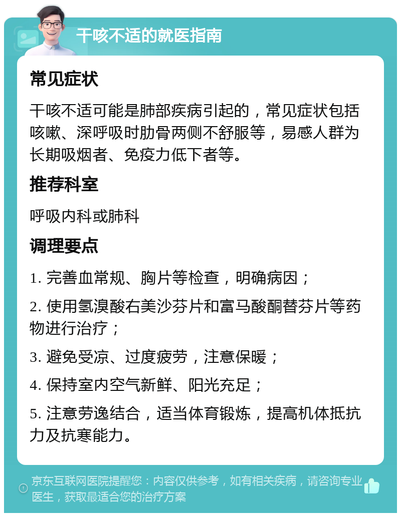 干咳不适的就医指南 常见症状 干咳不适可能是肺部疾病引起的，常见症状包括咳嗽、深呼吸时肋骨两侧不舒服等，易感人群为长期吸烟者、免疫力低下者等。 推荐科室 呼吸内科或肺科 调理要点 1. 完善血常规、胸片等检查，明确病因； 2. 使用氢溴酸右美沙芬片和富马酸酮替芬片等药物进行治疗； 3. 避免受凉、过度疲劳，注意保暖； 4. 保持室内空气新鲜、阳光充足； 5. 注意劳逸结合，适当体育锻炼，提高机体抵抗力及抗寒能力。