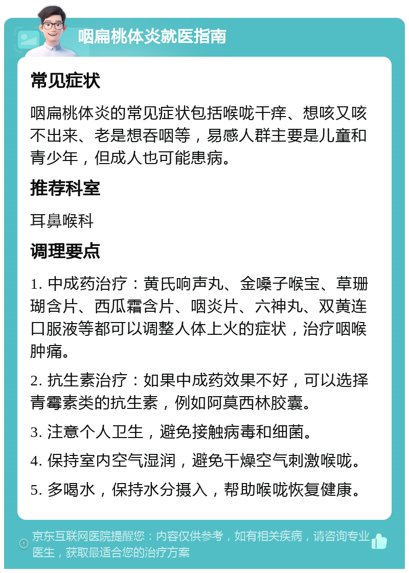 咽扁桃体炎就医指南 常见症状 咽扁桃体炎的常见症状包括喉咙干痒、想咳又咳不出来、老是想吞咽等，易感人群主要是儿童和青少年，但成人也可能患病。 推荐科室 耳鼻喉科 调理要点 1. 中成药治疗：黄氏响声丸、金嗓子喉宝、草珊瑚含片、西瓜霜含片、咽炎片、六神丸、双黄连口服液等都可以调整人体上火的症状，治疗咽喉肿痛。 2. 抗生素治疗：如果中成药效果不好，可以选择青霉素类的抗生素，例如阿莫西林胶囊。 3. 注意个人卫生，避免接触病毒和细菌。 4. 保持室内空气湿润，避免干燥空气刺激喉咙。 5. 多喝水，保持水分摄入，帮助喉咙恢复健康。