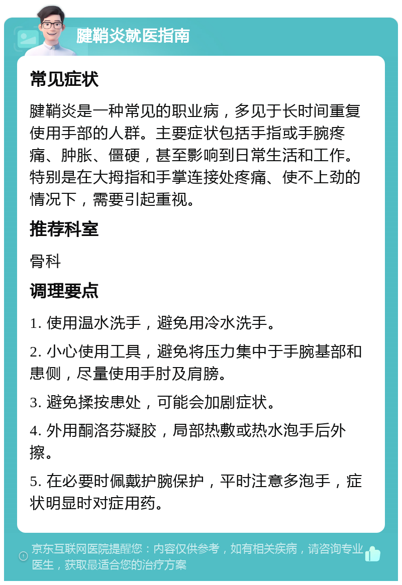 腱鞘炎就医指南 常见症状 腱鞘炎是一种常见的职业病，多见于长时间重复使用手部的人群。主要症状包括手指或手腕疼痛、肿胀、僵硬，甚至影响到日常生活和工作。特别是在大拇指和手掌连接处疼痛、使不上劲的情况下，需要引起重视。 推荐科室 骨科 调理要点 1. 使用温水洗手，避免用冷水洗手。 2. 小心使用工具，避免将压力集中于手腕基部和患侧，尽量使用手肘及肩膀。 3. 避免揉按患处，可能会加剧症状。 4. 外用酮洛芬凝胶，局部热敷或热水泡手后外擦。 5. 在必要时佩戴护腕保护，平时注意多泡手，症状明显时对症用药。