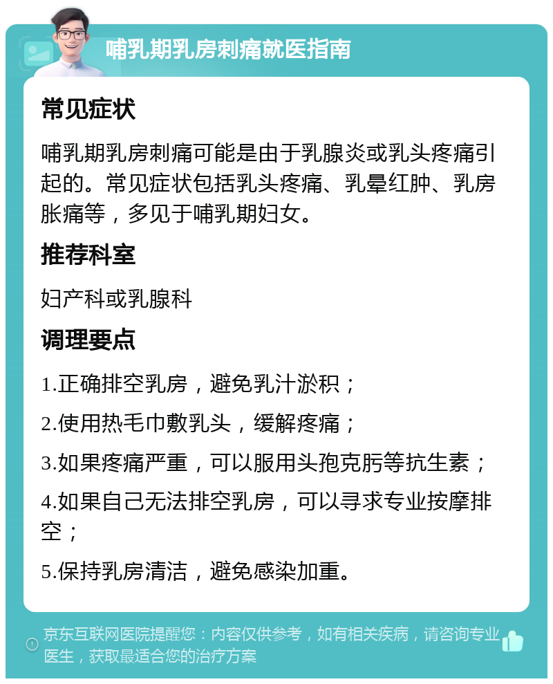 哺乳期乳房刺痛就医指南 常见症状 哺乳期乳房刺痛可能是由于乳腺炎或乳头疼痛引起的。常见症状包括乳头疼痛、乳晕红肿、乳房胀痛等，多见于哺乳期妇女。 推荐科室 妇产科或乳腺科 调理要点 1.正确排空乳房，避免乳汁淤积； 2.使用热毛巾敷乳头，缓解疼痛； 3.如果疼痛严重，可以服用头孢克肟等抗生素； 4.如果自己无法排空乳房，可以寻求专业按摩排空； 5.保持乳房清洁，避免感染加重。