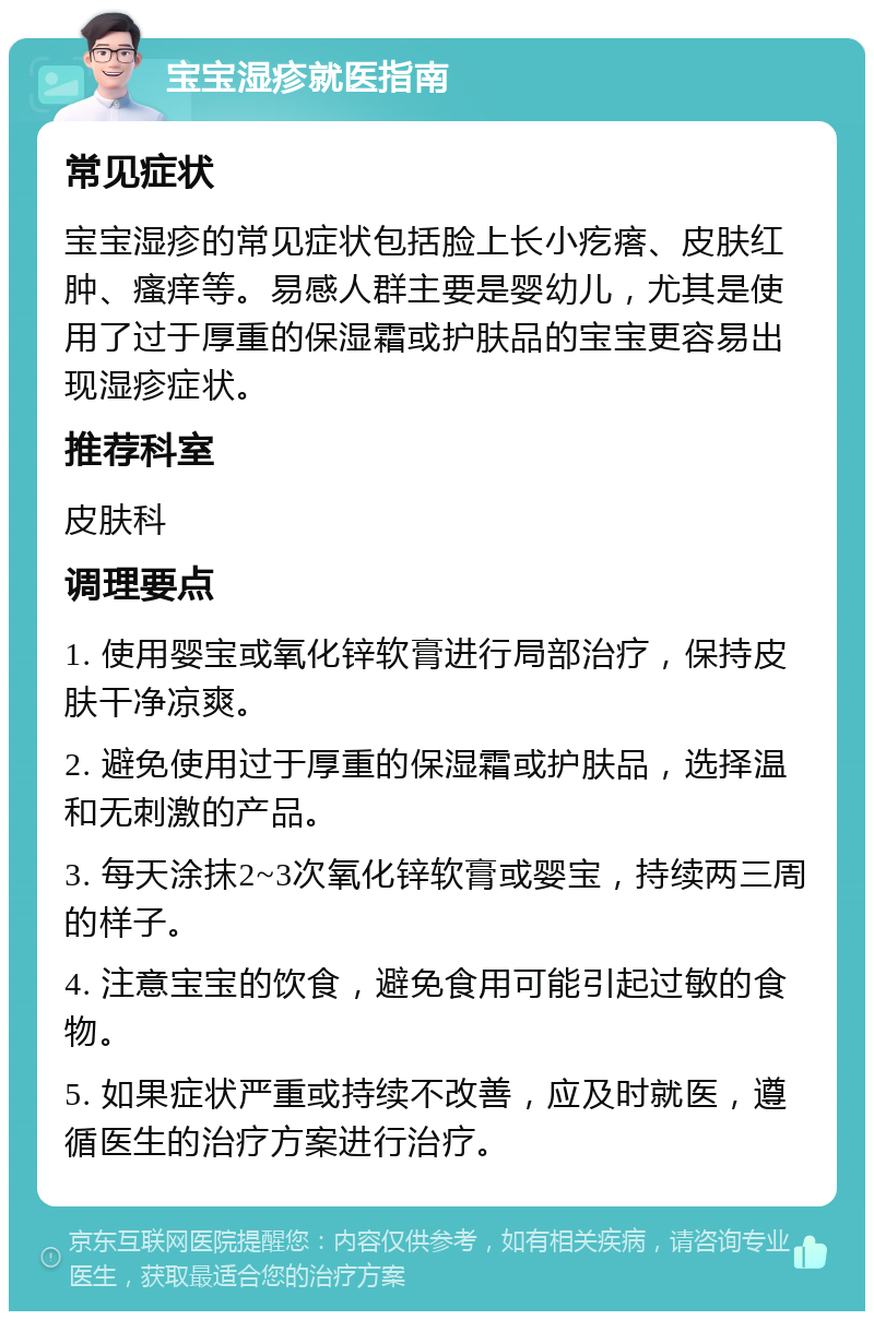 宝宝湿疹就医指南 常见症状 宝宝湿疹的常见症状包括脸上长小疙瘩、皮肤红肿、瘙痒等。易感人群主要是婴幼儿，尤其是使用了过于厚重的保湿霜或护肤品的宝宝更容易出现湿疹症状。 推荐科室 皮肤科 调理要点 1. 使用婴宝或氧化锌软膏进行局部治疗，保持皮肤干净凉爽。 2. 避免使用过于厚重的保湿霜或护肤品，选择温和无刺激的产品。 3. 每天涂抹2~3次氧化锌软膏或婴宝，持续两三周的样子。 4. 注意宝宝的饮食，避免食用可能引起过敏的食物。 5. 如果症状严重或持续不改善，应及时就医，遵循医生的治疗方案进行治疗。