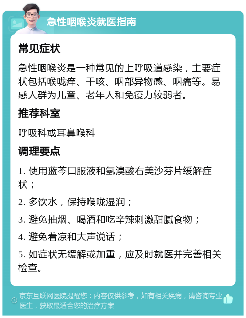 急性咽喉炎就医指南 常见症状 急性咽喉炎是一种常见的上呼吸道感染，主要症状包括喉咙痒、干咳、咽部异物感、咽痛等。易感人群为儿童、老年人和免疫力较弱者。 推荐科室 呼吸科或耳鼻喉科 调理要点 1. 使用蓝芩口服液和氢溴酸右美沙芬片缓解症状； 2. 多饮水，保持喉咙湿润； 3. 避免抽烟、喝酒和吃辛辣刺激甜腻食物； 4. 避免着凉和大声说话； 5. 如症状无缓解或加重，应及时就医并完善相关检查。