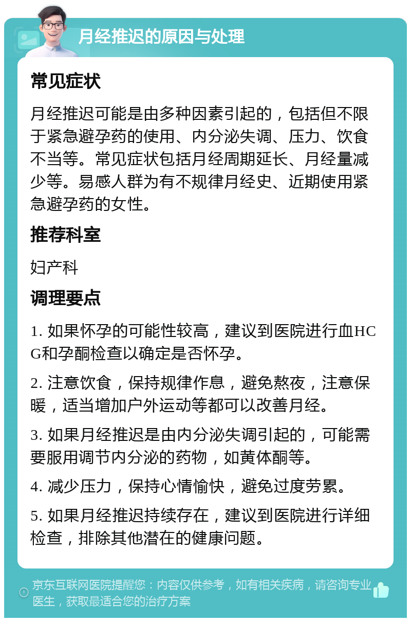 月经推迟的原因与处理 常见症状 月经推迟可能是由多种因素引起的，包括但不限于紧急避孕药的使用、内分泌失调、压力、饮食不当等。常见症状包括月经周期延长、月经量减少等。易感人群为有不规律月经史、近期使用紧急避孕药的女性。 推荐科室 妇产科 调理要点 1. 如果怀孕的可能性较高，建议到医院进行血HCG和孕酮检查以确定是否怀孕。 2. 注意饮食，保持规律作息，避免熬夜，注意保暖，适当增加户外运动等都可以改善月经。 3. 如果月经推迟是由内分泌失调引起的，可能需要服用调节内分泌的药物，如黄体酮等。 4. 减少压力，保持心情愉快，避免过度劳累。 5. 如果月经推迟持续存在，建议到医院进行详细检查，排除其他潜在的健康问题。