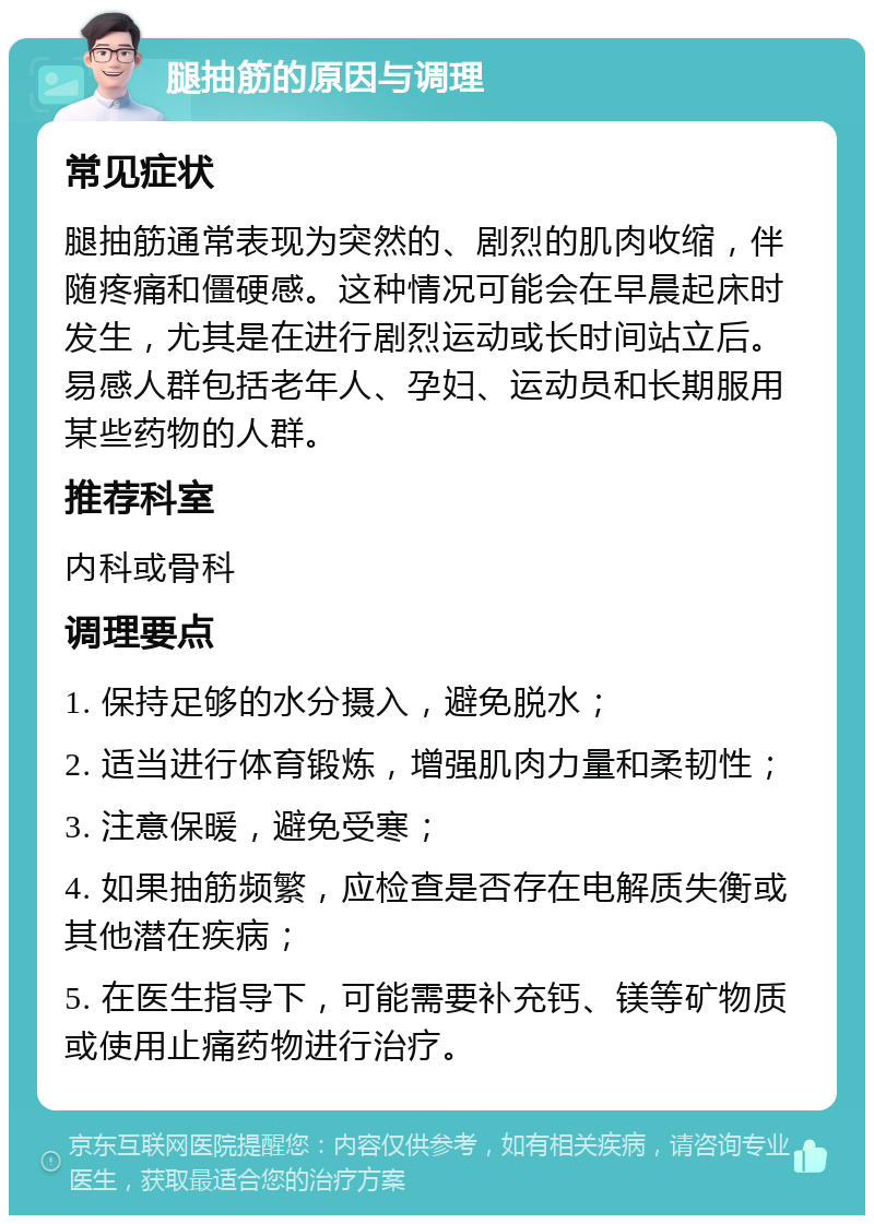 腿抽筋的原因与调理 常见症状 腿抽筋通常表现为突然的、剧烈的肌肉收缩，伴随疼痛和僵硬感。这种情况可能会在早晨起床时发生，尤其是在进行剧烈运动或长时间站立后。易感人群包括老年人、孕妇、运动员和长期服用某些药物的人群。 推荐科室 内科或骨科 调理要点 1. 保持足够的水分摄入，避免脱水； 2. 适当进行体育锻炼，增强肌肉力量和柔韧性； 3. 注意保暖，避免受寒； 4. 如果抽筋频繁，应检查是否存在电解质失衡或其他潜在疾病； 5. 在医生指导下，可能需要补充钙、镁等矿物质或使用止痛药物进行治疗。