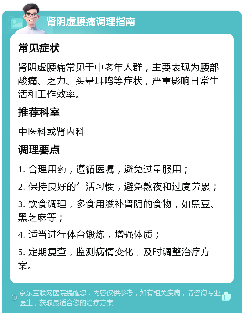 肾阴虚腰痛调理指南 常见症状 肾阴虚腰痛常见于中老年人群，主要表现为腰部酸痛、乏力、头晕耳鸣等症状，严重影响日常生活和工作效率。 推荐科室 中医科或肾内科 调理要点 1. 合理用药，遵循医嘱，避免过量服用； 2. 保持良好的生活习惯，避免熬夜和过度劳累； 3. 饮食调理，多食用滋补肾阴的食物，如黑豆、黑芝麻等； 4. 适当进行体育锻炼，增强体质； 5. 定期复查，监测病情变化，及时调整治疗方案。