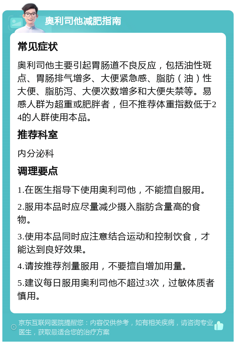 奥利司他减肥指南 常见症状 奥利司他主要引起胃肠道不良反应，包括油性斑点、胃肠排气增多、大便紧急感、脂肪（油）性大便、脂肪泻、大便次数增多和大便失禁等。易感人群为超重或肥胖者，但不推荐体重指数低于24的人群使用本品。 推荐科室 内分泌科 调理要点 1.在医生指导下使用奥利司他，不能擅自服用。 2.服用本品时应尽量减少摄入脂肪含量高的食物。 3.使用本品同时应注意结合运动和控制饮食，才能达到良好效果。 4.请按推荐剂量服用，不要擅自增加用量。 5.建议每日服用奥利司他不超过3次，过敏体质者慎用。