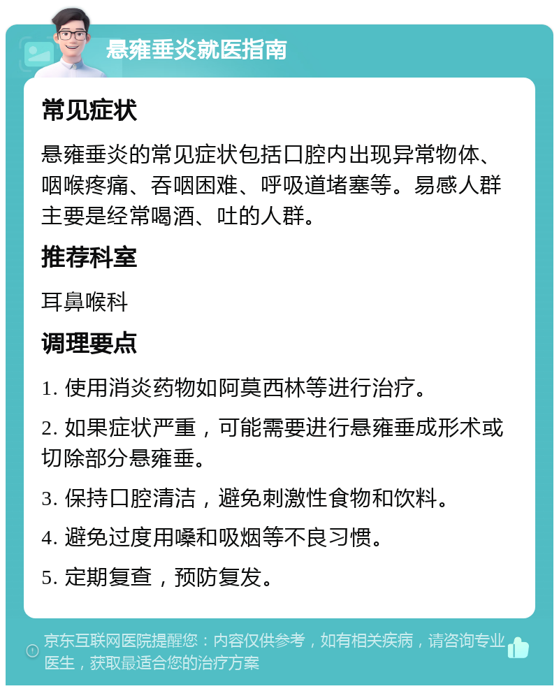 悬雍垂炎就医指南 常见症状 悬雍垂炎的常见症状包括口腔内出现异常物体、咽喉疼痛、吞咽困难、呼吸道堵塞等。易感人群主要是经常喝酒、吐的人群。 推荐科室 耳鼻喉科 调理要点 1. 使用消炎药物如阿莫西林等进行治疗。 2. 如果症状严重，可能需要进行悬雍垂成形术或切除部分悬雍垂。 3. 保持口腔清洁，避免刺激性食物和饮料。 4. 避免过度用嗓和吸烟等不良习惯。 5. 定期复查，预防复发。