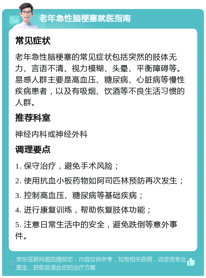 老年急性脑梗塞就医指南 常见症状 老年急性脑梗塞的常见症状包括突然的肢体无力、言语不清、视力模糊、头晕、平衡障碍等。易感人群主要是高血压、糖尿病、心脏病等慢性疾病患者，以及有吸烟、饮酒等不良生活习惯的人群。 推荐科室 神经内科或神经外科 调理要点 1. 保守治疗，避免手术风险； 2. 使用抗血小板药物如阿司匹林预防再次发生； 3. 控制高血压、糖尿病等基础疾病； 4. 进行康复训练，帮助恢复肢体功能； 5. 注意日常生活中的安全，避免跌倒等意外事件。