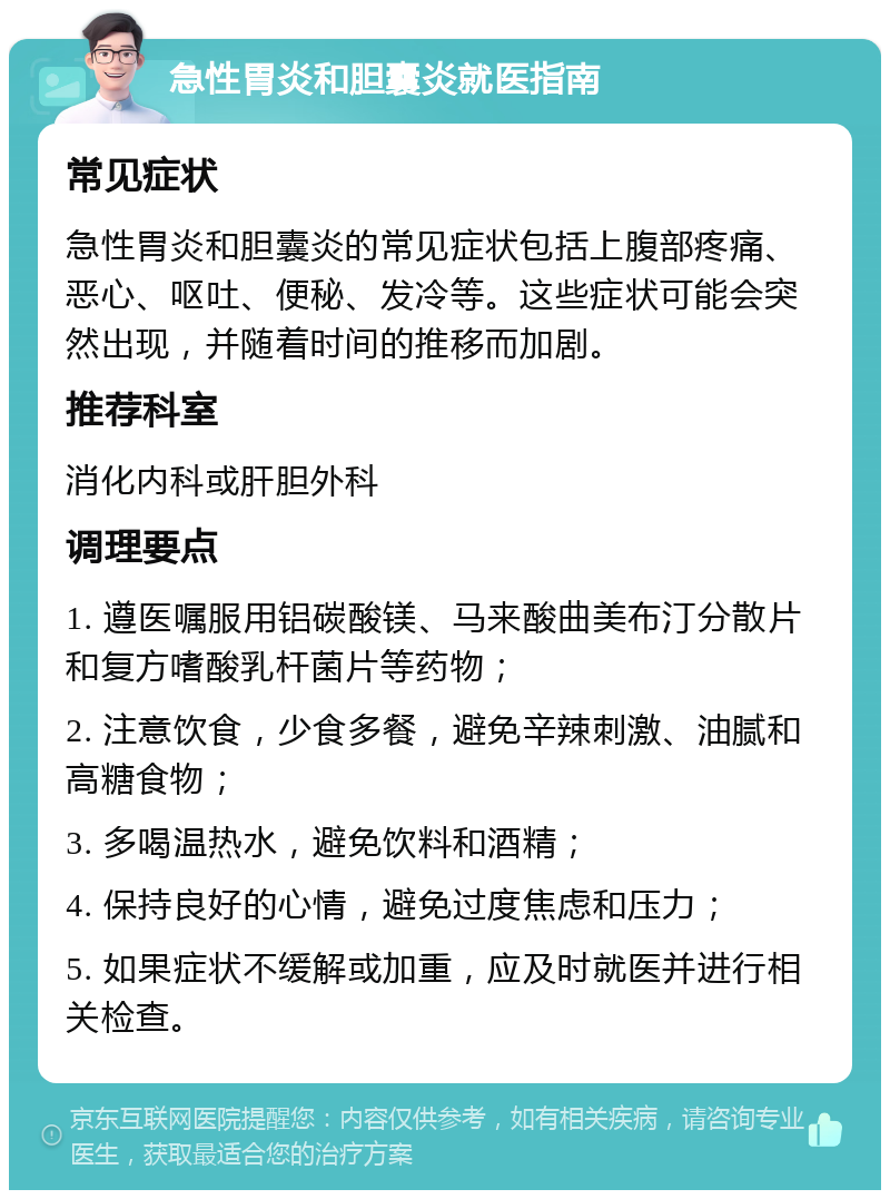 急性胃炎和胆囊炎就医指南 常见症状 急性胃炎和胆囊炎的常见症状包括上腹部疼痛、恶心、呕吐、便秘、发冷等。这些症状可能会突然出现，并随着时间的推移而加剧。 推荐科室 消化内科或肝胆外科 调理要点 1. 遵医嘱服用铝碳酸镁、马来酸曲美布汀分散片和复方嗜酸乳杆菌片等药物； 2. 注意饮食，少食多餐，避免辛辣刺激、油腻和高糖食物； 3. 多喝温热水，避免饮料和酒精； 4. 保持良好的心情，避免过度焦虑和压力； 5. 如果症状不缓解或加重，应及时就医并进行相关检查。