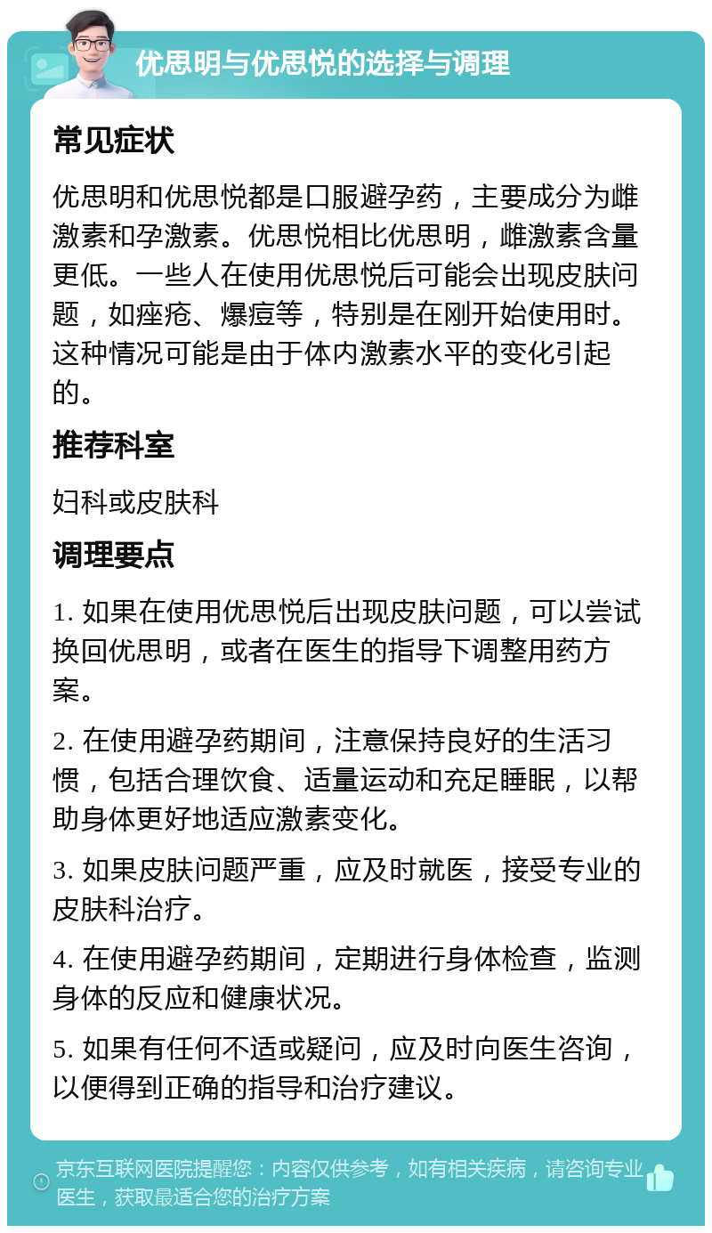 优思明与优思悦的选择与调理 常见症状 优思明和优思悦都是口服避孕药，主要成分为雌激素和孕激素。优思悦相比优思明，雌激素含量更低。一些人在使用优思悦后可能会出现皮肤问题，如痤疮、爆痘等，特别是在刚开始使用时。这种情况可能是由于体内激素水平的变化引起的。 推荐科室 妇科或皮肤科 调理要点 1. 如果在使用优思悦后出现皮肤问题，可以尝试换回优思明，或者在医生的指导下调整用药方案。 2. 在使用避孕药期间，注意保持良好的生活习惯，包括合理饮食、适量运动和充足睡眠，以帮助身体更好地适应激素变化。 3. 如果皮肤问题严重，应及时就医，接受专业的皮肤科治疗。 4. 在使用避孕药期间，定期进行身体检查，监测身体的反应和健康状况。 5. 如果有任何不适或疑问，应及时向医生咨询，以便得到正确的指导和治疗建议。