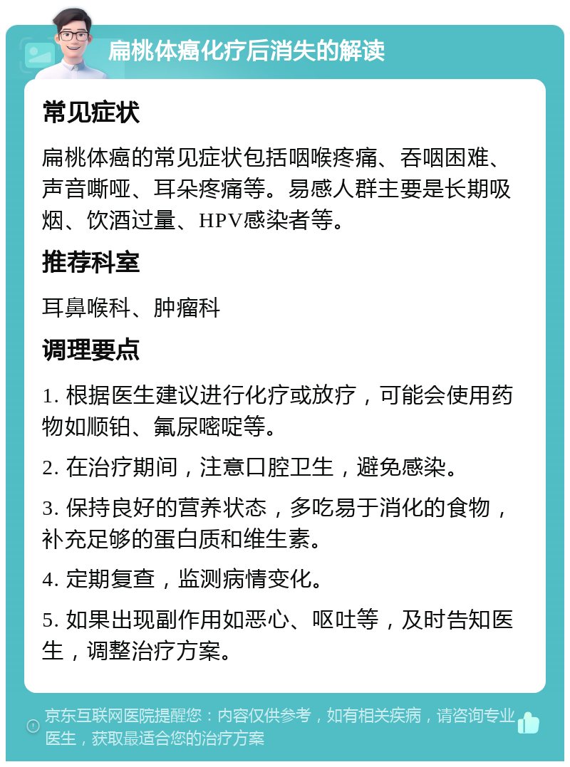 扁桃体癌化疗后消失的解读 常见症状 扁桃体癌的常见症状包括咽喉疼痛、吞咽困难、声音嘶哑、耳朵疼痛等。易感人群主要是长期吸烟、饮酒过量、HPV感染者等。 推荐科室 耳鼻喉科、肿瘤科 调理要点 1. 根据医生建议进行化疗或放疗，可能会使用药物如顺铂、氟尿嘧啶等。 2. 在治疗期间，注意口腔卫生，避免感染。 3. 保持良好的营养状态，多吃易于消化的食物，补充足够的蛋白质和维生素。 4. 定期复查，监测病情变化。 5. 如果出现副作用如恶心、呕吐等，及时告知医生，调整治疗方案。