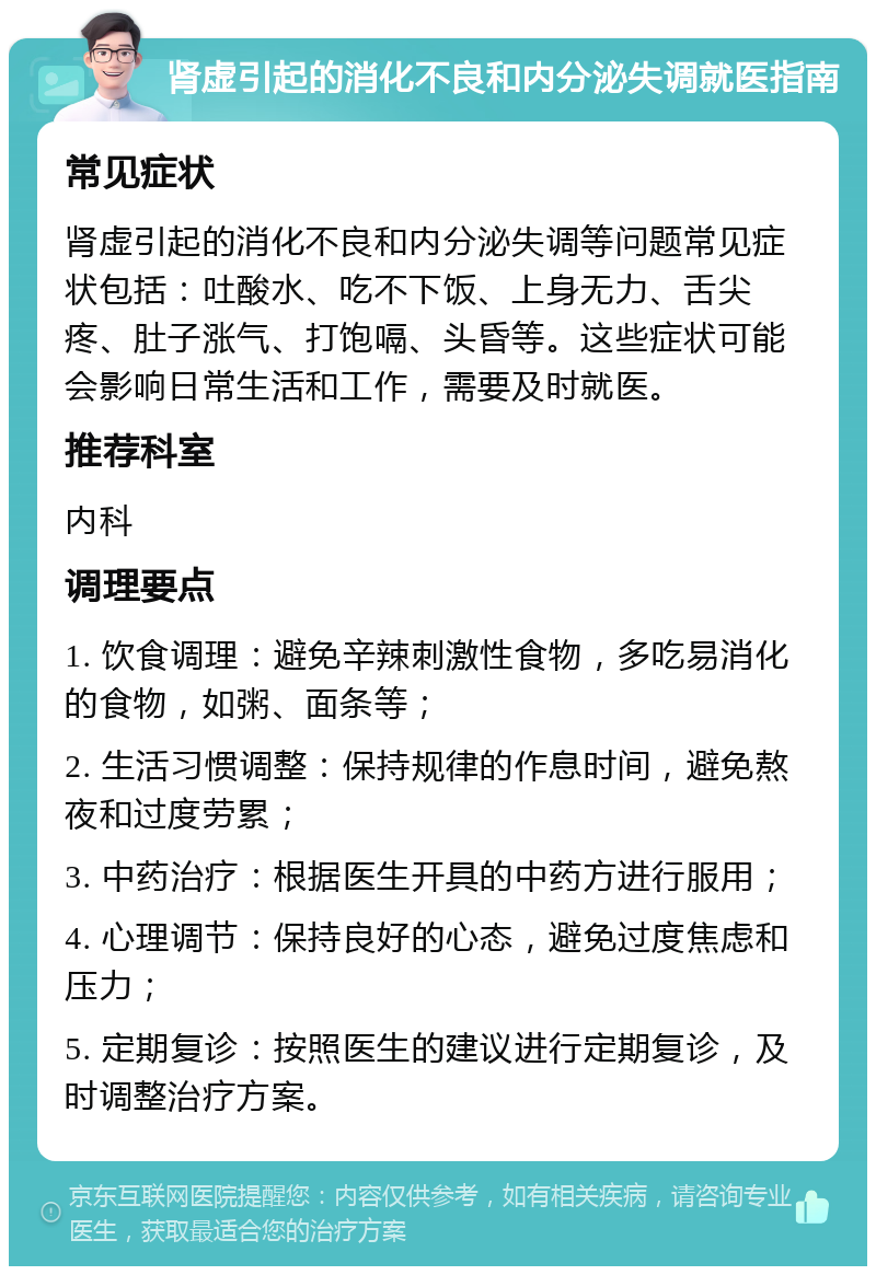 肾虚引起的消化不良和内分泌失调就医指南 常见症状 肾虚引起的消化不良和内分泌失调等问题常见症状包括：吐酸水、吃不下饭、上身无力、舌尖疼、肚子涨气、打饱嗝、头昏等。这些症状可能会影响日常生活和工作，需要及时就医。 推荐科室 内科 调理要点 1. 饮食调理：避免辛辣刺激性食物，多吃易消化的食物，如粥、面条等； 2. 生活习惯调整：保持规律的作息时间，避免熬夜和过度劳累； 3. 中药治疗：根据医生开具的中药方进行服用； 4. 心理调节：保持良好的心态，避免过度焦虑和压力； 5. 定期复诊：按照医生的建议进行定期复诊，及时调整治疗方案。