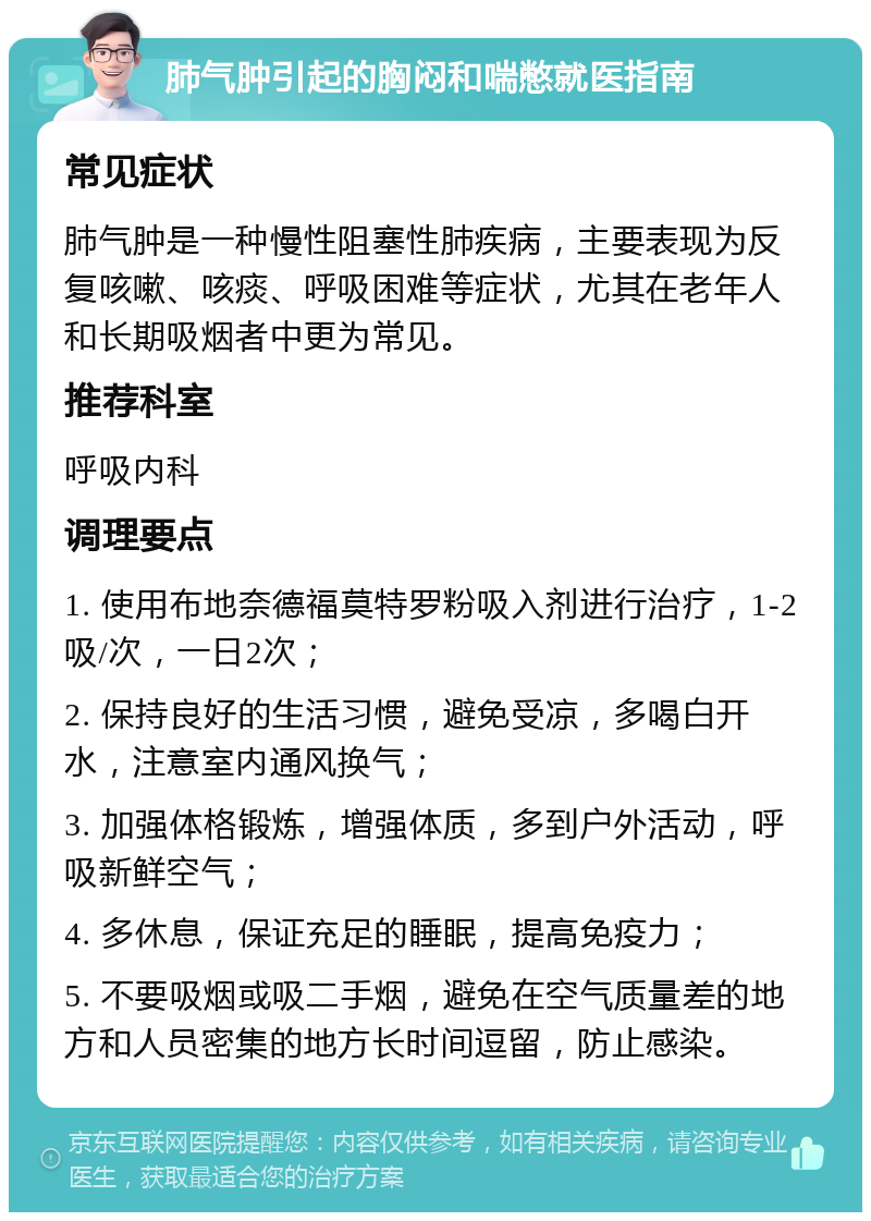 肺气肿引起的胸闷和喘憋就医指南 常见症状 肺气肿是一种慢性阻塞性肺疾病，主要表现为反复咳嗽、咳痰、呼吸困难等症状，尤其在老年人和长期吸烟者中更为常见。 推荐科室 呼吸内科 调理要点 1. 使用布地奈德福莫特罗粉吸入剂进行治疗，1-2吸/次，一日2次； 2. 保持良好的生活习惯，避免受凉，多喝白开水，注意室内通风换气； 3. 加强体格锻炼，增强体质，多到户外活动，呼吸新鲜空气； 4. 多休息，保证充足的睡眠，提高免疫力； 5. 不要吸烟或吸二手烟，避免在空气质量差的地方和人员密集的地方长时间逗留，防止感染。