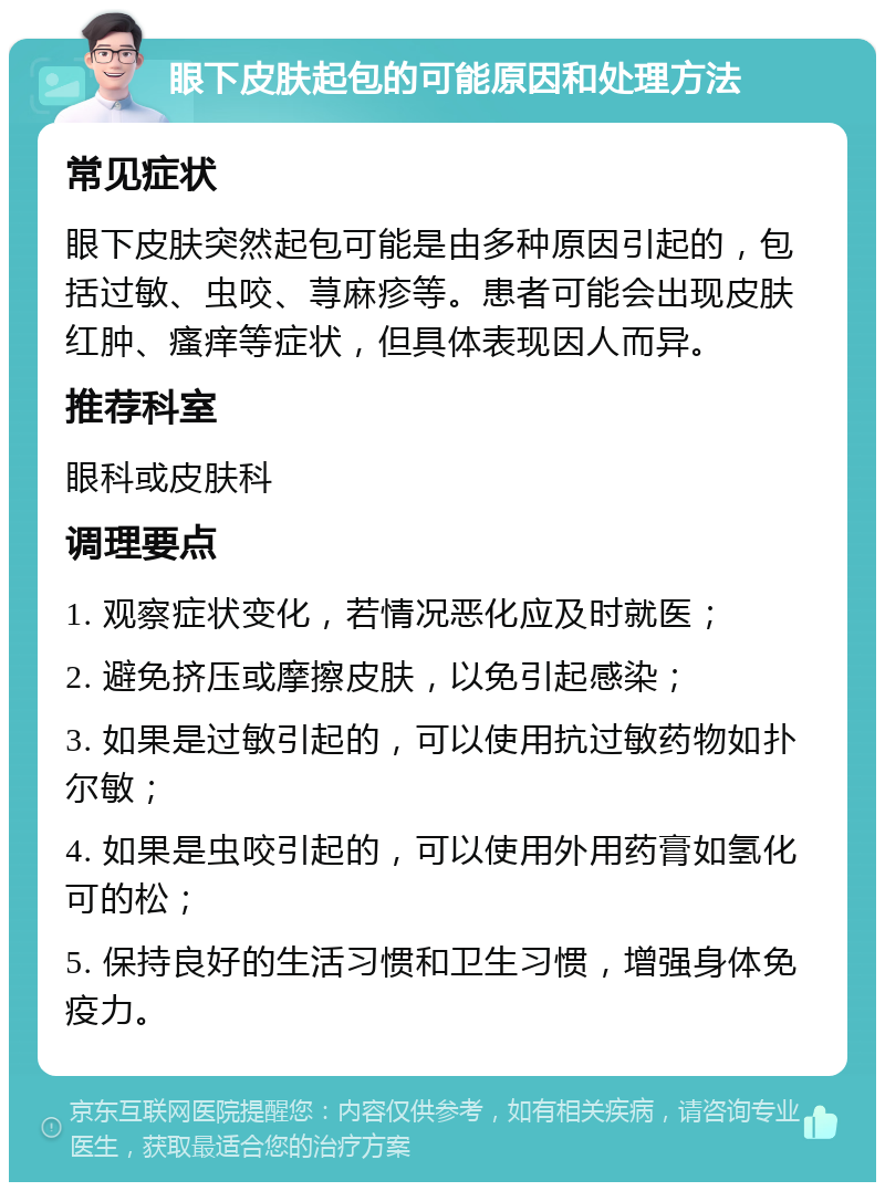 眼下皮肤起包的可能原因和处理方法 常见症状 眼下皮肤突然起包可能是由多种原因引起的，包括过敏、虫咬、荨麻疹等。患者可能会出现皮肤红肿、瘙痒等症状，但具体表现因人而异。 推荐科室 眼科或皮肤科 调理要点 1. 观察症状变化，若情况恶化应及时就医； 2. 避免挤压或摩擦皮肤，以免引起感染； 3. 如果是过敏引起的，可以使用抗过敏药物如扑尔敏； 4. 如果是虫咬引起的，可以使用外用药膏如氢化可的松； 5. 保持良好的生活习惯和卫生习惯，增强身体免疫力。