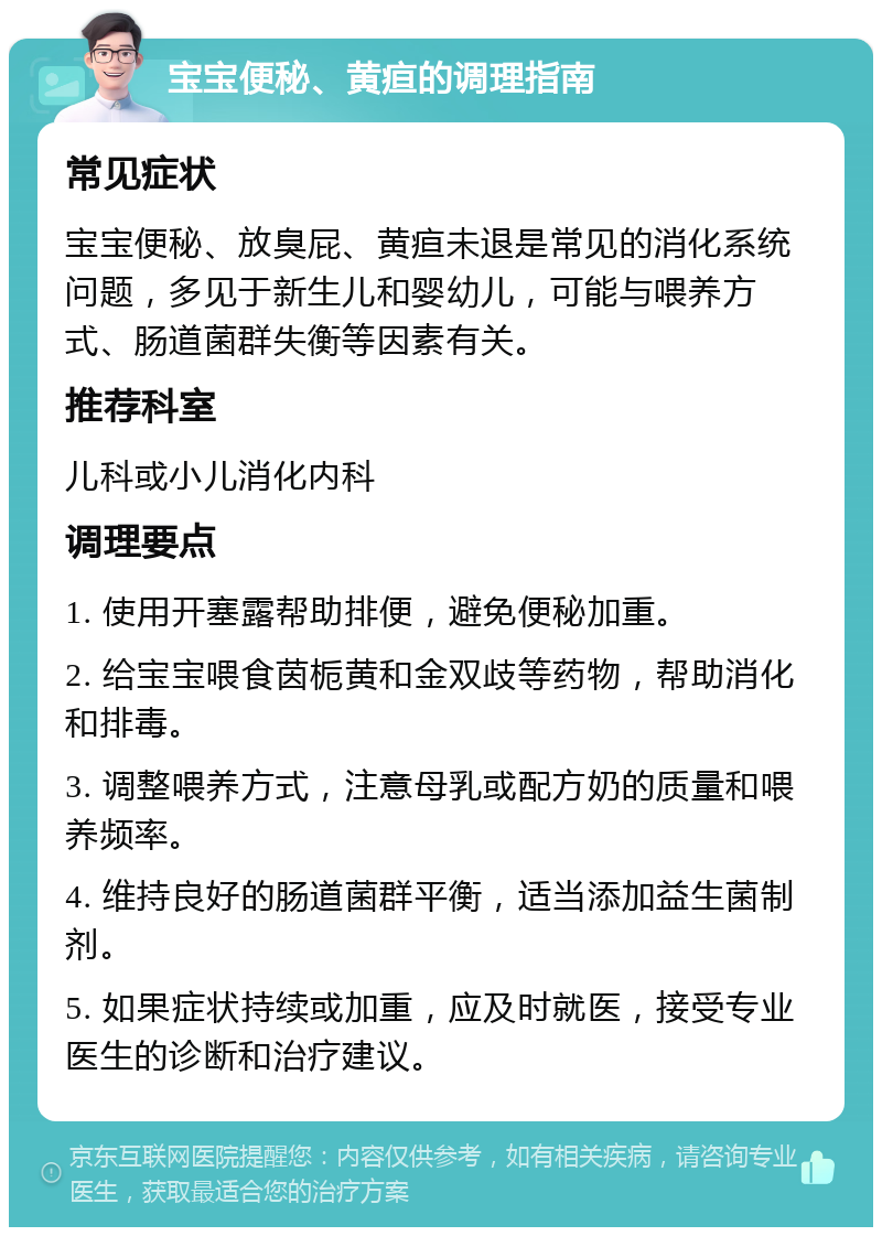 宝宝便秘、黄疸的调理指南 常见症状 宝宝便秘、放臭屁、黄疸未退是常见的消化系统问题，多见于新生儿和婴幼儿，可能与喂养方式、肠道菌群失衡等因素有关。 推荐科室 儿科或小儿消化内科 调理要点 1. 使用开塞露帮助排便，避免便秘加重。 2. 给宝宝喂食茵栀黄和金双歧等药物，帮助消化和排毒。 3. 调整喂养方式，注意母乳或配方奶的质量和喂养频率。 4. 维持良好的肠道菌群平衡，适当添加益生菌制剂。 5. 如果症状持续或加重，应及时就医，接受专业医生的诊断和治疗建议。