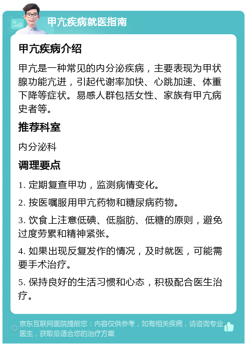 甲亢疾病就医指南 甲亢疾病介绍 甲亢是一种常见的内分泌疾病，主要表现为甲状腺功能亢进，引起代谢率加快、心跳加速、体重下降等症状。易感人群包括女性、家族有甲亢病史者等。 推荐科室 内分泌科 调理要点 1. 定期复查甲功，监测病情变化。 2. 按医嘱服用甲亢药物和糖尿病药物。 3. 饮食上注意低碘、低脂肪、低糖的原则，避免过度劳累和精神紧张。 4. 如果出现反复发作的情况，及时就医，可能需要手术治疗。 5. 保持良好的生活习惯和心态，积极配合医生治疗。