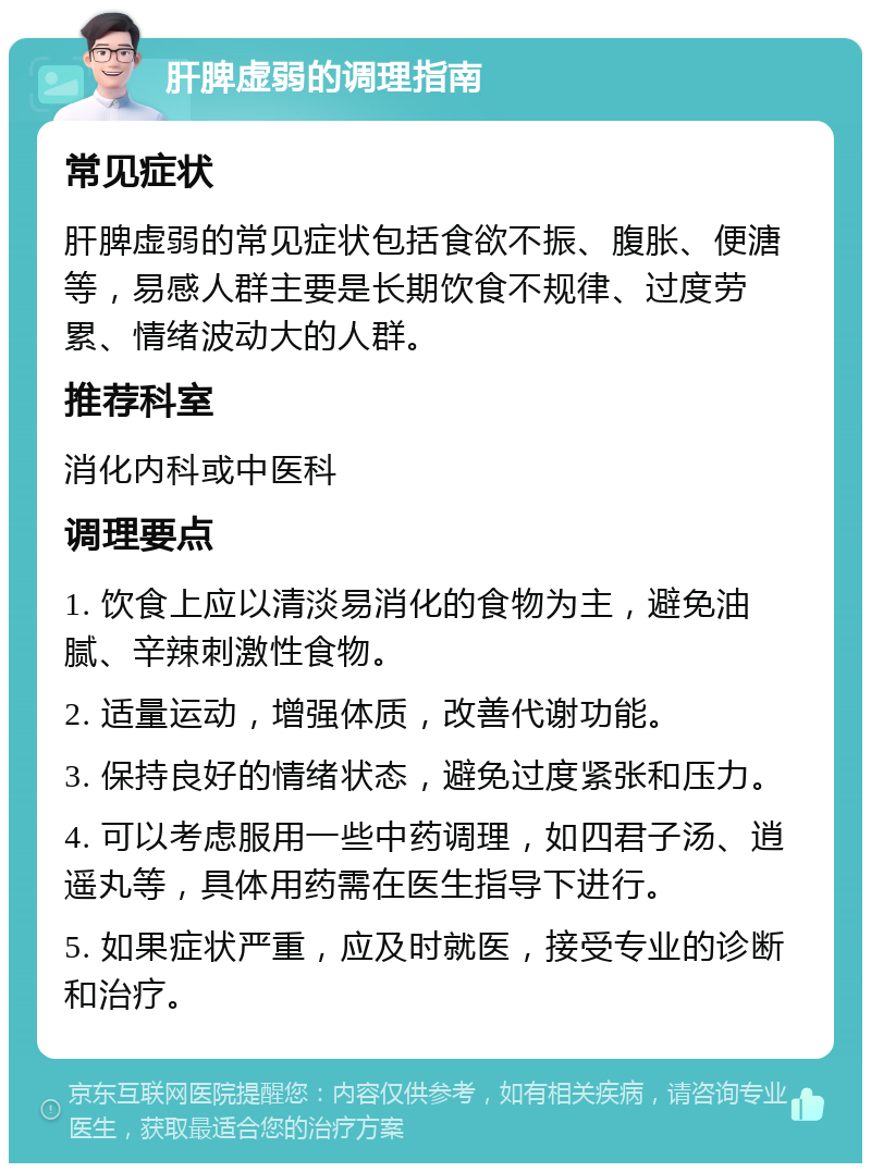 肝脾虚弱的调理指南 常见症状 肝脾虚弱的常见症状包括食欲不振、腹胀、便溏等，易感人群主要是长期饮食不规律、过度劳累、情绪波动大的人群。 推荐科室 消化内科或中医科 调理要点 1. 饮食上应以清淡易消化的食物为主，避免油腻、辛辣刺激性食物。 2. 适量运动，增强体质，改善代谢功能。 3. 保持良好的情绪状态，避免过度紧张和压力。 4. 可以考虑服用一些中药调理，如四君子汤、逍遥丸等，具体用药需在医生指导下进行。 5. 如果症状严重，应及时就医，接受专业的诊断和治疗。