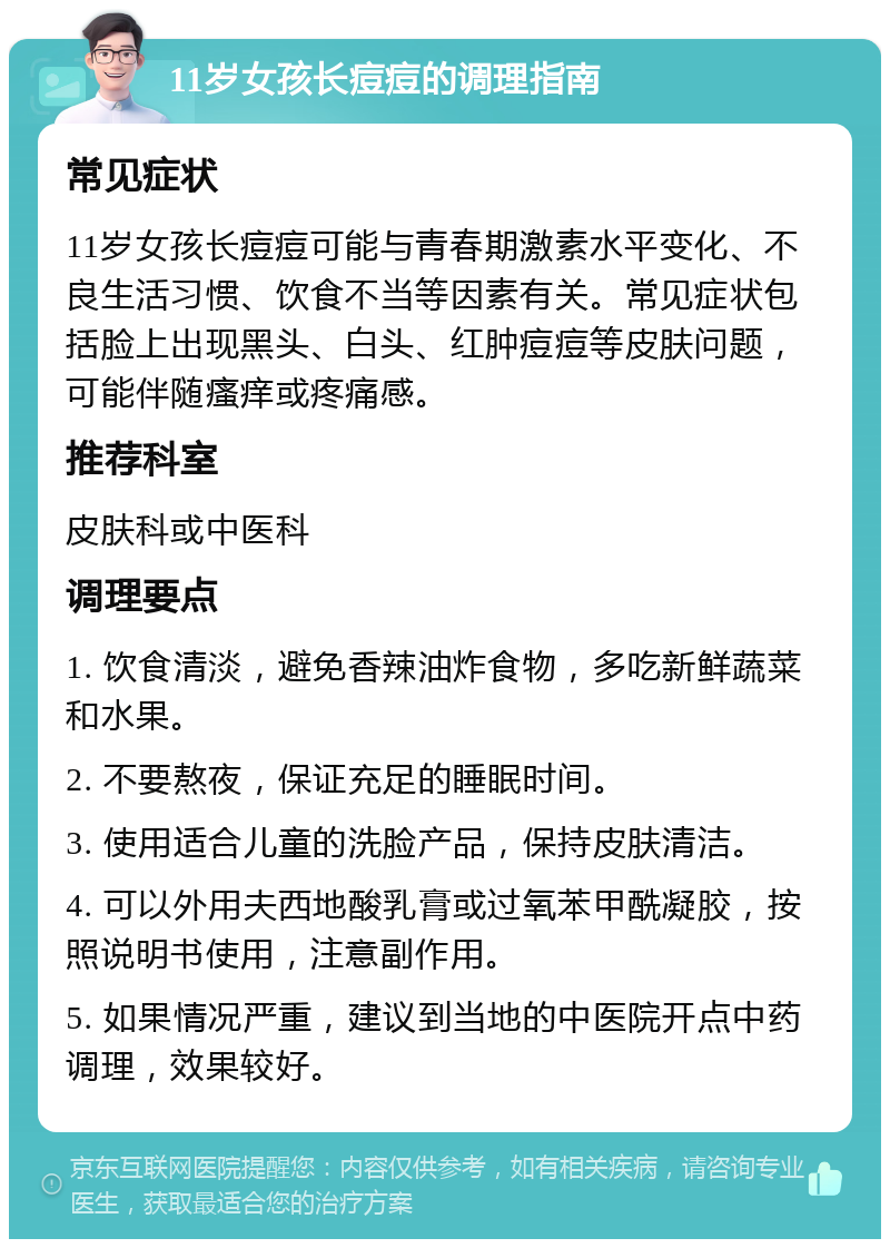 11岁女孩长痘痘的调理指南 常见症状 11岁女孩长痘痘可能与青春期激素水平变化、不良生活习惯、饮食不当等因素有关。常见症状包括脸上出现黑头、白头、红肿痘痘等皮肤问题，可能伴随瘙痒或疼痛感。 推荐科室 皮肤科或中医科 调理要点 1. 饮食清淡，避免香辣油炸食物，多吃新鲜蔬菜和水果。 2. 不要熬夜，保证充足的睡眠时间。 3. 使用适合儿童的洗脸产品，保持皮肤清洁。 4. 可以外用夫西地酸乳膏或过氧苯甲酰凝胶，按照说明书使用，注意副作用。 5. 如果情况严重，建议到当地的中医院开点中药调理，效果较好。