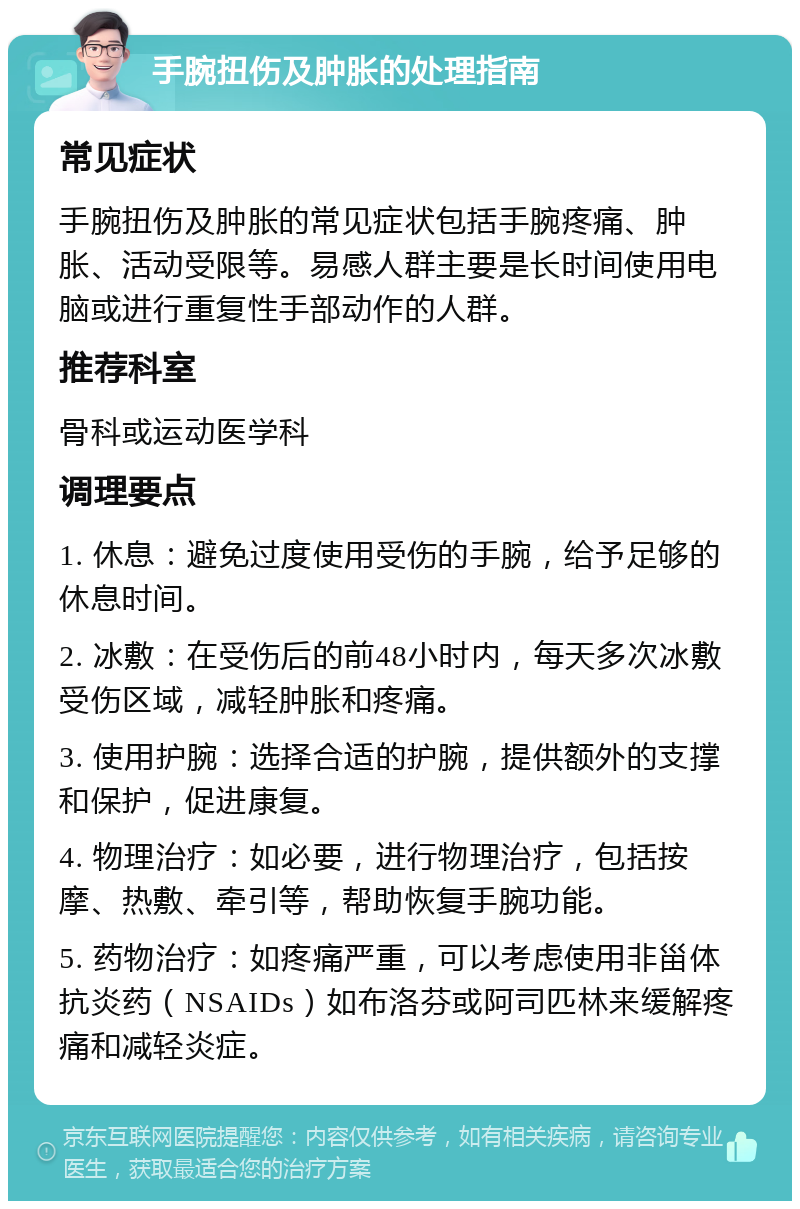 手腕扭伤及肿胀的处理指南 常见症状 手腕扭伤及肿胀的常见症状包括手腕疼痛、肿胀、活动受限等。易感人群主要是长时间使用电脑或进行重复性手部动作的人群。 推荐科室 骨科或运动医学科 调理要点 1. 休息：避免过度使用受伤的手腕，给予足够的休息时间。 2. 冰敷：在受伤后的前48小时内，每天多次冰敷受伤区域，减轻肿胀和疼痛。 3. 使用护腕：选择合适的护腕，提供额外的支撑和保护，促进康复。 4. 物理治疗：如必要，进行物理治疗，包括按摩、热敷、牵引等，帮助恢复手腕功能。 5. 药物治疗：如疼痛严重，可以考虑使用非甾体抗炎药（NSAIDs）如布洛芬或阿司匹林来缓解疼痛和减轻炎症。