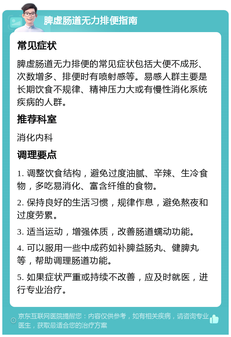 脾虚肠道无力排便指南 常见症状 脾虚肠道无力排便的常见症状包括大便不成形、次数增多、排便时有喷射感等。易感人群主要是长期饮食不规律、精神压力大或有慢性消化系统疾病的人群。 推荐科室 消化内科 调理要点 1. 调整饮食结构，避免过度油腻、辛辣、生冷食物，多吃易消化、富含纤维的食物。 2. 保持良好的生活习惯，规律作息，避免熬夜和过度劳累。 3. 适当运动，增强体质，改善肠道蠕动功能。 4. 可以服用一些中成药如补脾益肠丸、健脾丸等，帮助调理肠道功能。 5. 如果症状严重或持续不改善，应及时就医，进行专业治疗。