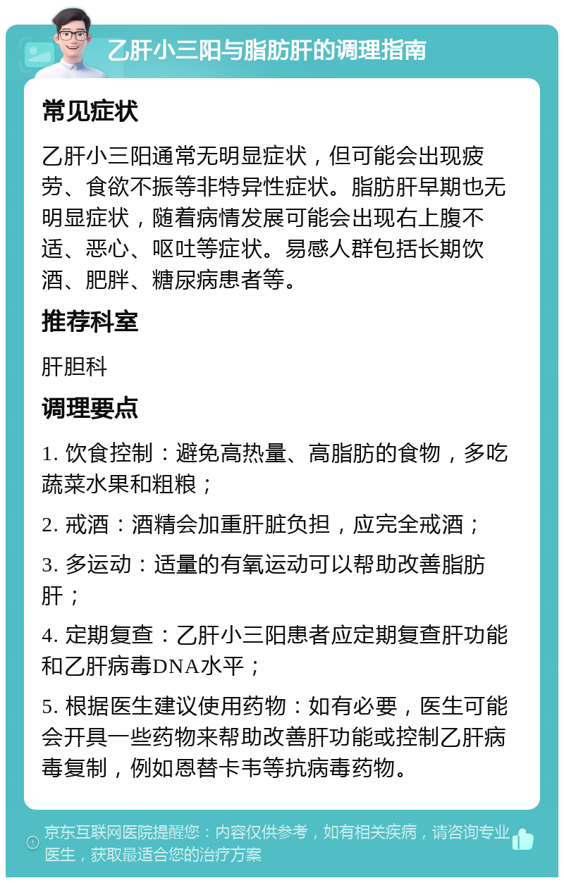 乙肝小三阳与脂肪肝的调理指南 常见症状 乙肝小三阳通常无明显症状，但可能会出现疲劳、食欲不振等非特异性症状。脂肪肝早期也无明显症状，随着病情发展可能会出现右上腹不适、恶心、呕吐等症状。易感人群包括长期饮酒、肥胖、糖尿病患者等。 推荐科室 肝胆科 调理要点 1. 饮食控制：避免高热量、高脂肪的食物，多吃蔬菜水果和粗粮； 2. 戒酒：酒精会加重肝脏负担，应完全戒酒； 3. 多运动：适量的有氧运动可以帮助改善脂肪肝； 4. 定期复查：乙肝小三阳患者应定期复查肝功能和乙肝病毒DNA水平； 5. 根据医生建议使用药物：如有必要，医生可能会开具一些药物来帮助改善肝功能或控制乙肝病毒复制，例如恩替卡韦等抗病毒药物。