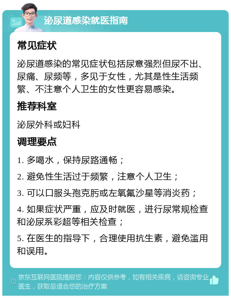 泌尿道感染就医指南 常见症状 泌尿道感染的常见症状包括尿意强烈但尿不出、尿痛、尿频等，多见于女性，尤其是性生活频繁、不注意个人卫生的女性更容易感染。 推荐科室 泌尿外科或妇科 调理要点 1. 多喝水，保持尿路通畅； 2. 避免性生活过于频繁，注意个人卫生； 3. 可以口服头孢克肟或左氧氟沙星等消炎药； 4. 如果症状严重，应及时就医，进行尿常规检查和泌尿系彩超等相关检查； 5. 在医生的指导下，合理使用抗生素，避免滥用和误用。