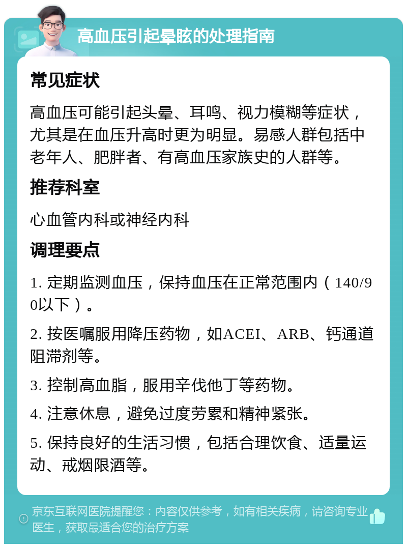 高血压引起晕眩的处理指南 常见症状 高血压可能引起头晕、耳鸣、视力模糊等症状，尤其是在血压升高时更为明显。易感人群包括中老年人、肥胖者、有高血压家族史的人群等。 推荐科室 心血管内科或神经内科 调理要点 1. 定期监测血压，保持血压在正常范围内（140/90以下）。 2. 按医嘱服用降压药物，如ACEI、ARB、钙通道阻滞剂等。 3. 控制高血脂，服用辛伐他丁等药物。 4. 注意休息，避免过度劳累和精神紧张。 5. 保持良好的生活习惯，包括合理饮食、适量运动、戒烟限酒等。