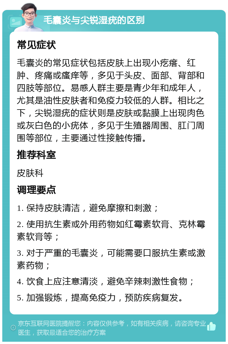 毛囊炎与尖锐湿疣的区别 常见症状 毛囊炎的常见症状包括皮肤上出现小疙瘩、红肿、疼痛或瘙痒等，多见于头皮、面部、背部和四肢等部位。易感人群主要是青少年和成年人，尤其是油性皮肤者和免疫力较低的人群。相比之下，尖锐湿疣的症状则是皮肤或黏膜上出现肉色或灰白色的小疣体，多见于生殖器周围、肛门周围等部位，主要通过性接触传播。 推荐科室 皮肤科 调理要点 1. 保持皮肤清洁，避免摩擦和刺激； 2. 使用抗生素或外用药物如红霉素软膏、克林霉素软膏等； 3. 对于严重的毛囊炎，可能需要口服抗生素或激素药物； 4. 饮食上应注意清淡，避免辛辣刺激性食物； 5. 加强锻炼，提高免疫力，预防疾病复发。