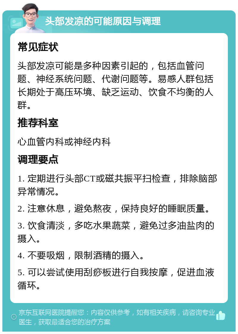 头部发凉的可能原因与调理 常见症状 头部发凉可能是多种因素引起的，包括血管问题、神经系统问题、代谢问题等。易感人群包括长期处于高压环境、缺乏运动、饮食不均衡的人群。 推荐科室 心血管内科或神经内科 调理要点 1. 定期进行头部CT或磁共振平扫检查，排除脑部异常情况。 2. 注意休息，避免熬夜，保持良好的睡眠质量。 3. 饮食清淡，多吃水果蔬菜，避免过多油盐肉的摄入。 4. 不要吸烟，限制酒精的摄入。 5. 可以尝试使用刮痧板进行自我按摩，促进血液循环。