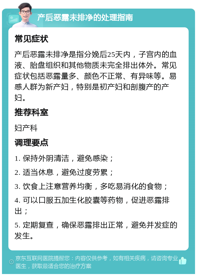 产后恶露未排净的处理指南 常见症状 产后恶露未排净是指分娩后25天内，子宫内的血液、胎盘组织和其他物质未完全排出体外。常见症状包括恶露量多、颜色不正常、有异味等。易感人群为新产妇，特别是初产妇和剖腹产的产妇。 推荐科室 妇产科 调理要点 1. 保持外阴清洁，避免感染； 2. 适当休息，避免过度劳累； 3. 饮食上注意营养均衡，多吃易消化的食物； 4. 可以口服五加生化胶囊等药物，促进恶露排出； 5. 定期复查，确保恶露排出正常，避免并发症的发生。