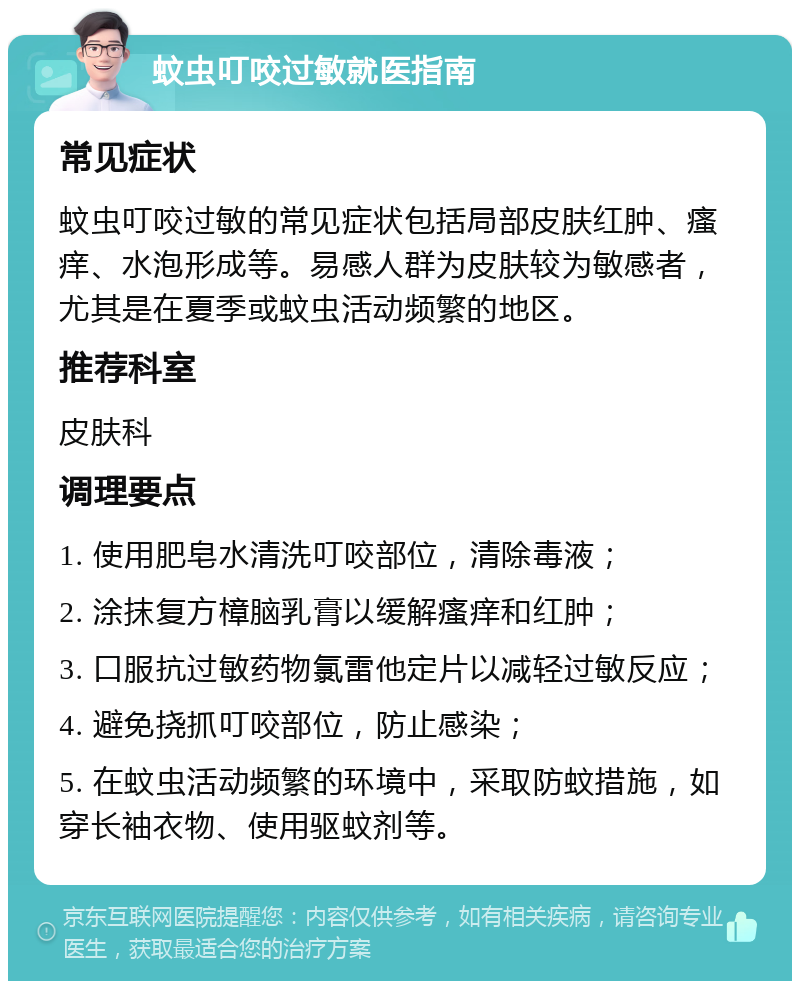 蚊虫叮咬过敏就医指南 常见症状 蚊虫叮咬过敏的常见症状包括局部皮肤红肿、瘙痒、水泡形成等。易感人群为皮肤较为敏感者，尤其是在夏季或蚊虫活动频繁的地区。 推荐科室 皮肤科 调理要点 1. 使用肥皂水清洗叮咬部位，清除毒液； 2. 涂抹复方樟脑乳膏以缓解瘙痒和红肿； 3. 口服抗过敏药物氯雷他定片以减轻过敏反应； 4. 避免挠抓叮咬部位，防止感染； 5. 在蚊虫活动频繁的环境中，采取防蚊措施，如穿长袖衣物、使用驱蚊剂等。