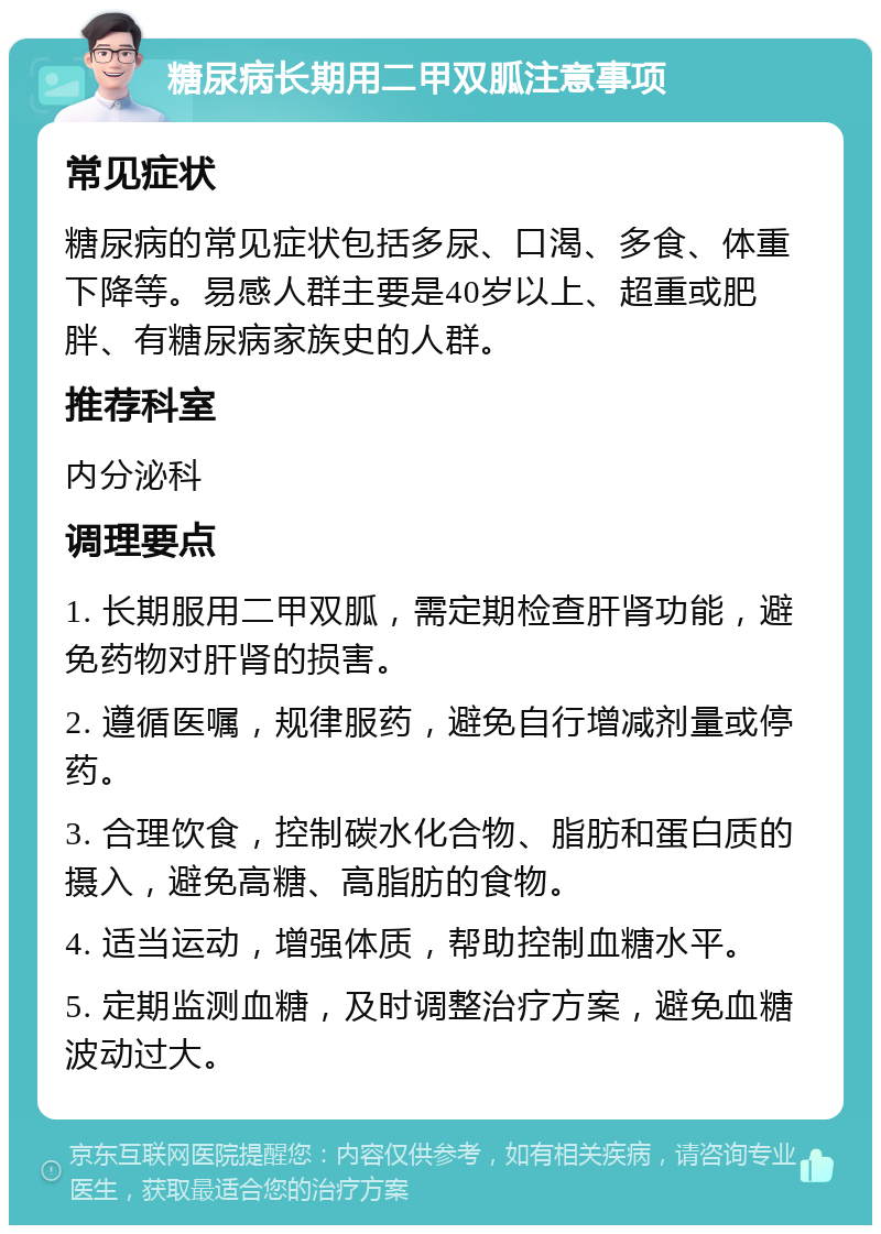 糖尿病长期用二甲双胍注意事项 常见症状 糖尿病的常见症状包括多尿、口渴、多食、体重下降等。易感人群主要是40岁以上、超重或肥胖、有糖尿病家族史的人群。 推荐科室 内分泌科 调理要点 1. 长期服用二甲双胍，需定期检查肝肾功能，避免药物对肝肾的损害。 2. 遵循医嘱，规律服药，避免自行增减剂量或停药。 3. 合理饮食，控制碳水化合物、脂肪和蛋白质的摄入，避免高糖、高脂肪的食物。 4. 适当运动，增强体质，帮助控制血糖水平。 5. 定期监测血糖，及时调整治疗方案，避免血糖波动过大。