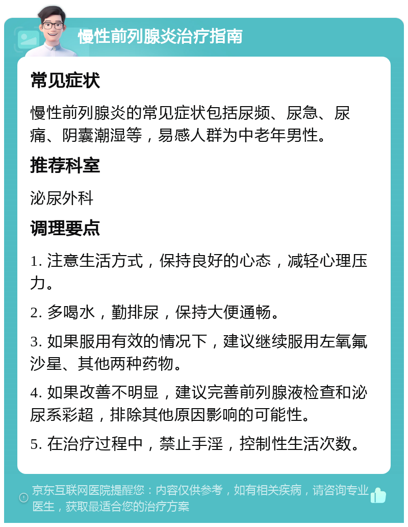 慢性前列腺炎治疗指南 常见症状 慢性前列腺炎的常见症状包括尿频、尿急、尿痛、阴囊潮湿等，易感人群为中老年男性。 推荐科室 泌尿外科 调理要点 1. 注意生活方式，保持良好的心态，减轻心理压力。 2. 多喝水，勤排尿，保持大便通畅。 3. 如果服用有效的情况下，建议继续服用左氧氟沙星、其他两种药物。 4. 如果改善不明显，建议完善前列腺液检查和泌尿系彩超，排除其他原因影响的可能性。 5. 在治疗过程中，禁止手淫，控制性生活次数。