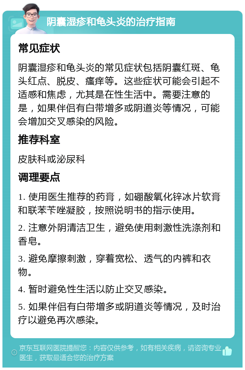 阴囊湿疹和龟头炎的治疗指南 常见症状 阴囊湿疹和龟头炎的常见症状包括阴囊红斑、龟头红点、脱皮、瘙痒等。这些症状可能会引起不适感和焦虑，尤其是在性生活中。需要注意的是，如果伴侣有白带增多或阴道炎等情况，可能会增加交叉感染的风险。 推荐科室 皮肤科或泌尿科 调理要点 1. 使用医生推荐的药膏，如硼酸氧化锌冰片软膏和联苯苄唑凝胶，按照说明书的指示使用。 2. 注意外阴清洁卫生，避免使用刺激性洗涤剂和香皂。 3. 避免摩擦刺激，穿着宽松、透气的内裤和衣物。 4. 暂时避免性生活以防止交叉感染。 5. 如果伴侣有白带增多或阴道炎等情况，及时治疗以避免再次感染。