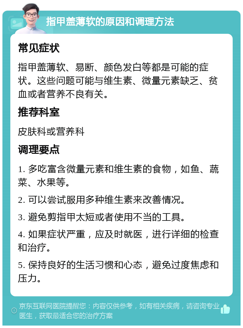 指甲盖薄软的原因和调理方法 常见症状 指甲盖薄软、易断、颜色发白等都是可能的症状。这些问题可能与维生素、微量元素缺乏、贫血或者营养不良有关。 推荐科室 皮肤科或营养科 调理要点 1. 多吃富含微量元素和维生素的食物，如鱼、蔬菜、水果等。 2. 可以尝试服用多种维生素来改善情况。 3. 避免剪指甲太短或者使用不当的工具。 4. 如果症状严重，应及时就医，进行详细的检查和治疗。 5. 保持良好的生活习惯和心态，避免过度焦虑和压力。