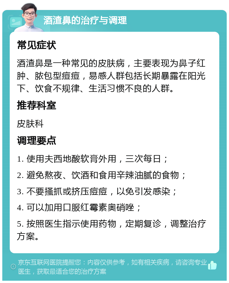 酒渣鼻的治疗与调理 常见症状 酒渣鼻是一种常见的皮肤病，主要表现为鼻子红肿、脓包型痘痘，易感人群包括长期暴露在阳光下、饮食不规律、生活习惯不良的人群。 推荐科室 皮肤科 调理要点 1. 使用夫西地酸软膏外用，三次每日； 2. 避免熬夜、饮酒和食用辛辣油腻的食物； 3. 不要搔抓或挤压痘痘，以免引发感染； 4. 可以加用口服红霉素奥硝唑； 5. 按照医生指示使用药物，定期复诊，调整治疗方案。