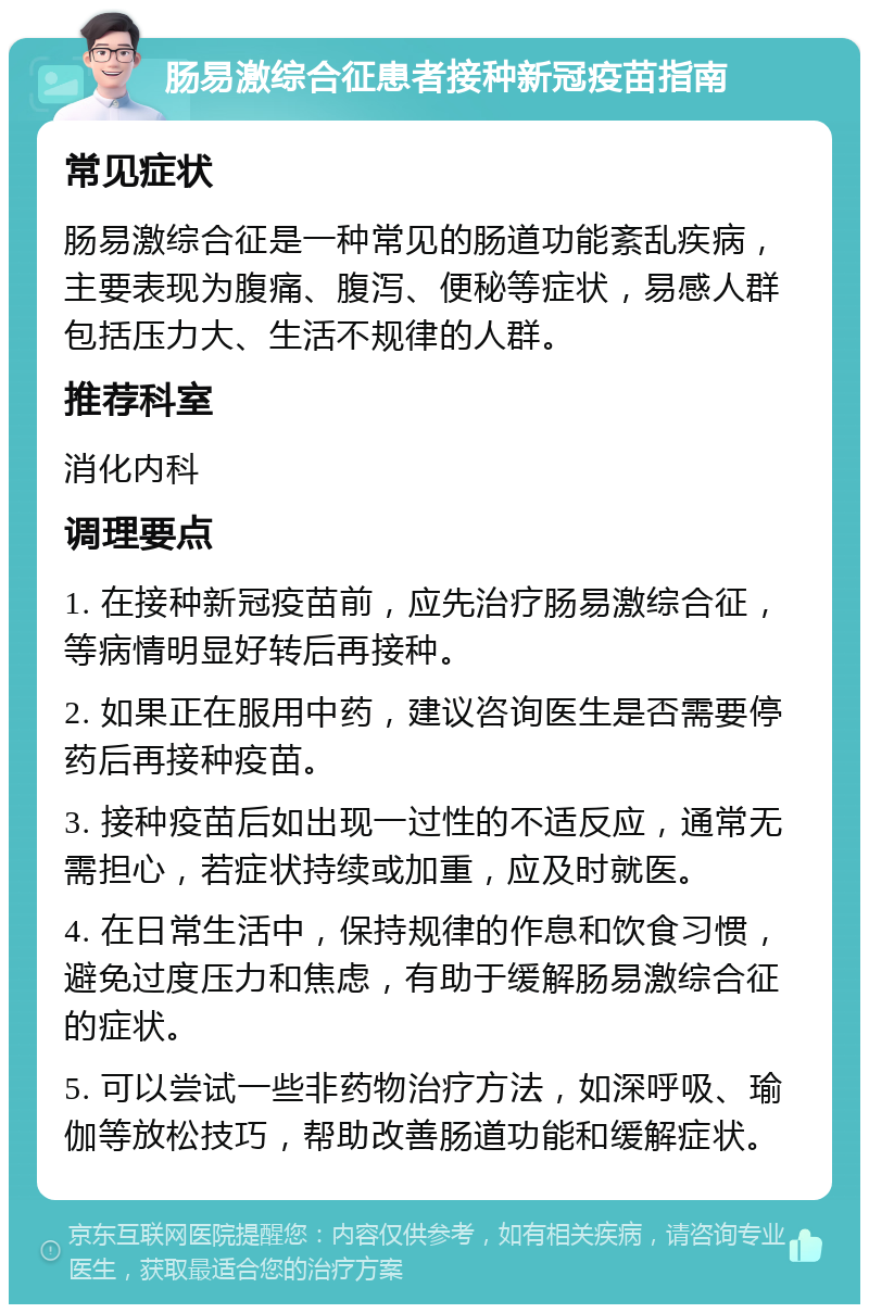 肠易激综合征患者接种新冠疫苗指南 常见症状 肠易激综合征是一种常见的肠道功能紊乱疾病，主要表现为腹痛、腹泻、便秘等症状，易感人群包括压力大、生活不规律的人群。 推荐科室 消化内科 调理要点 1. 在接种新冠疫苗前，应先治疗肠易激综合征，等病情明显好转后再接种。 2. 如果正在服用中药，建议咨询医生是否需要停药后再接种疫苗。 3. 接种疫苗后如出现一过性的不适反应，通常无需担心，若症状持续或加重，应及时就医。 4. 在日常生活中，保持规律的作息和饮食习惯，避免过度压力和焦虑，有助于缓解肠易激综合征的症状。 5. 可以尝试一些非药物治疗方法，如深呼吸、瑜伽等放松技巧，帮助改善肠道功能和缓解症状。