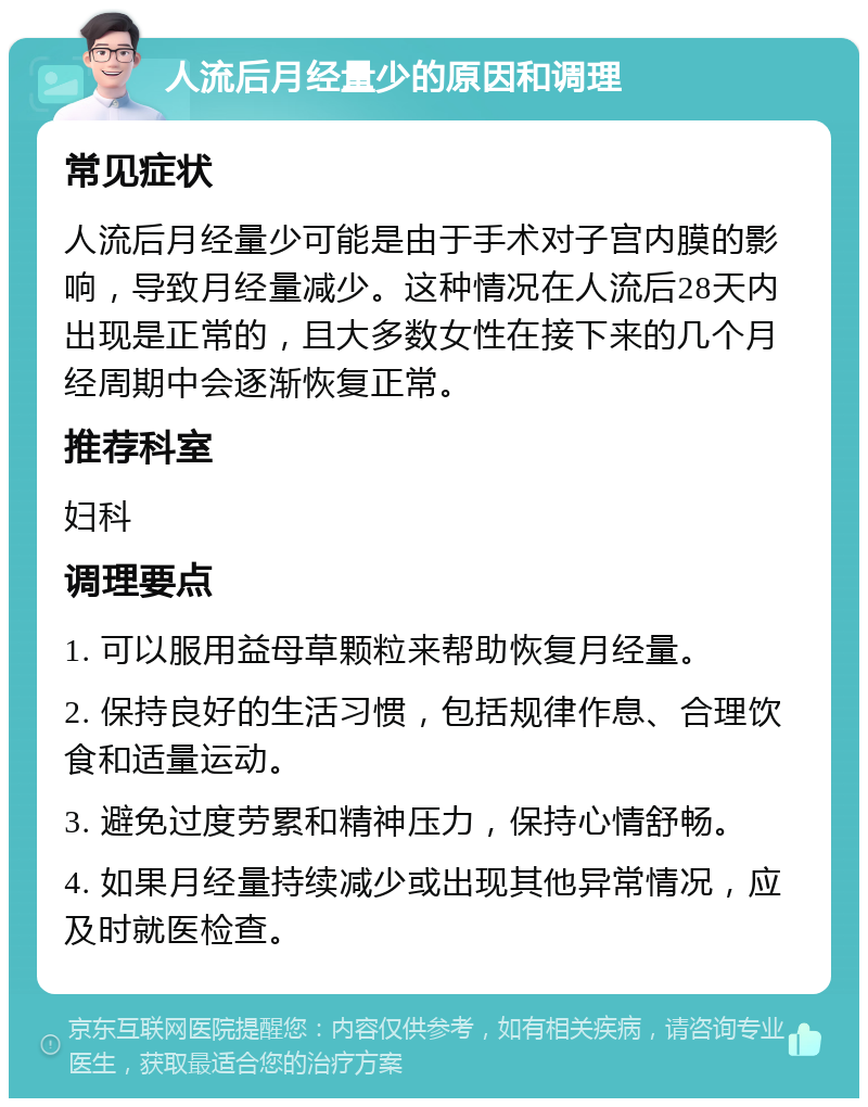 人流后月经量少的原因和调理 常见症状 人流后月经量少可能是由于手术对子宫内膜的影响，导致月经量减少。这种情况在人流后28天内出现是正常的，且大多数女性在接下来的几个月经周期中会逐渐恢复正常。 推荐科室 妇科 调理要点 1. 可以服用益母草颗粒来帮助恢复月经量。 2. 保持良好的生活习惯，包括规律作息、合理饮食和适量运动。 3. 避免过度劳累和精神压力，保持心情舒畅。 4. 如果月经量持续减少或出现其他异常情况，应及时就医检查。