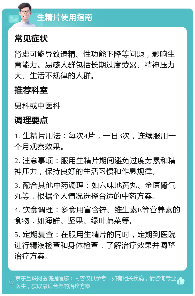 生精片使用指南 常见症状 肾虚可能导致遗精、性功能下降等问题，影响生育能力。易感人群包括长期过度劳累、精神压力大、生活不规律的人群。 推荐科室 男科或中医科 调理要点 1. 生精片用法：每次4片，一日3次，连续服用一个月观察效果。 2. 注意事项：服用生精片期间避免过度劳累和精神压力，保持良好的生活习惯和作息规律。 3. 配合其他中药调理：如六味地黄丸、金匮肾气丸等，根据个人情况选择合适的中药方案。 4. 饮食调理：多食用富含锌、维生素E等营养素的食物，如海鲜、坚果、绿叶蔬菜等。 5. 定期复查：在服用生精片的同时，定期到医院进行精液检查和身体检查，了解治疗效果并调整治疗方案。