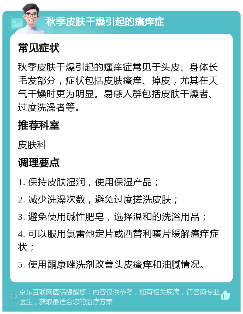 秋季皮肤干燥引起的瘙痒症 常见症状 秋季皮肤干燥引起的瘙痒症常见于头皮、身体长毛发部分，症状包括皮肤瘙痒、掉皮，尤其在天气干燥时更为明显。易感人群包括皮肤干燥者、过度洗澡者等。 推荐科室 皮肤科 调理要点 1. 保持皮肤湿润，使用保湿产品； 2. 减少洗澡次数，避免过度搓洗皮肤； 3. 避免使用碱性肥皂，选择温和的洗浴用品； 4. 可以服用氯雷他定片或西替利嗪片缓解瘙痒症状； 5. 使用酮康唑洗剂改善头皮瘙痒和油腻情况。