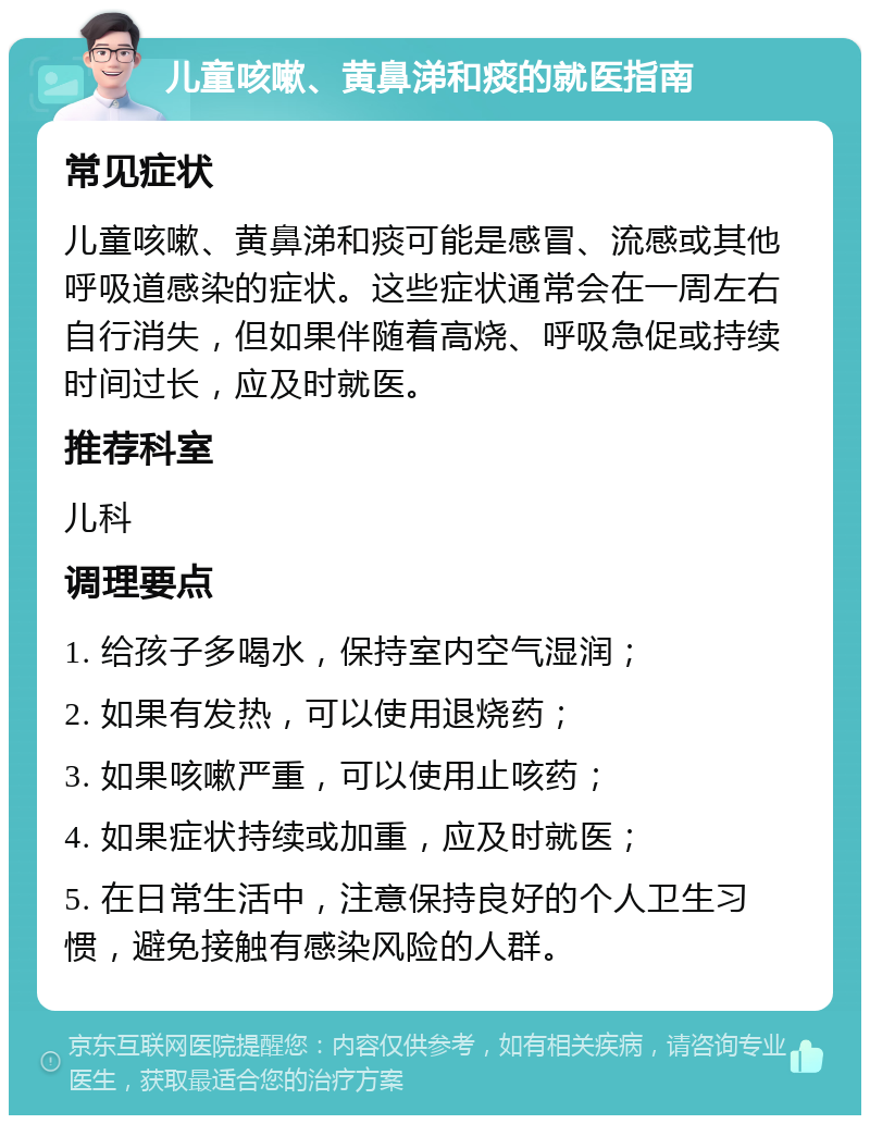 儿童咳嗽、黄鼻涕和痰的就医指南 常见症状 儿童咳嗽、黄鼻涕和痰可能是感冒、流感或其他呼吸道感染的症状。这些症状通常会在一周左右自行消失，但如果伴随着高烧、呼吸急促或持续时间过长，应及时就医。 推荐科室 儿科 调理要点 1. 给孩子多喝水，保持室内空气湿润； 2. 如果有发热，可以使用退烧药； 3. 如果咳嗽严重，可以使用止咳药； 4. 如果症状持续或加重，应及时就医； 5. 在日常生活中，注意保持良好的个人卫生习惯，避免接触有感染风险的人群。