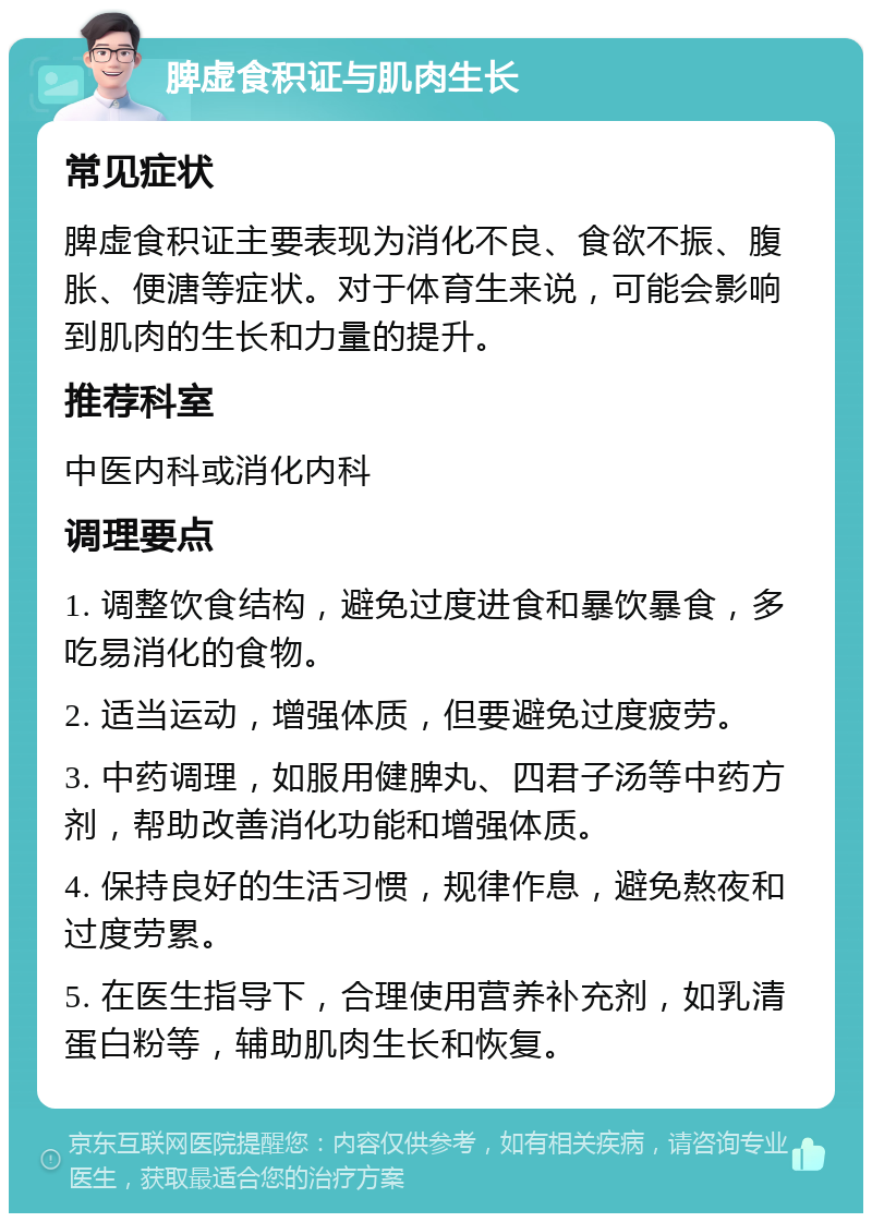 脾虚食积证与肌肉生长 常见症状 脾虚食积证主要表现为消化不良、食欲不振、腹胀、便溏等症状。对于体育生来说，可能会影响到肌肉的生长和力量的提升。 推荐科室 中医内科或消化内科 调理要点 1. 调整饮食结构，避免过度进食和暴饮暴食，多吃易消化的食物。 2. 适当运动，增强体质，但要避免过度疲劳。 3. 中药调理，如服用健脾丸、四君子汤等中药方剂，帮助改善消化功能和增强体质。 4. 保持良好的生活习惯，规律作息，避免熬夜和过度劳累。 5. 在医生指导下，合理使用营养补充剂，如乳清蛋白粉等，辅助肌肉生长和恢复。