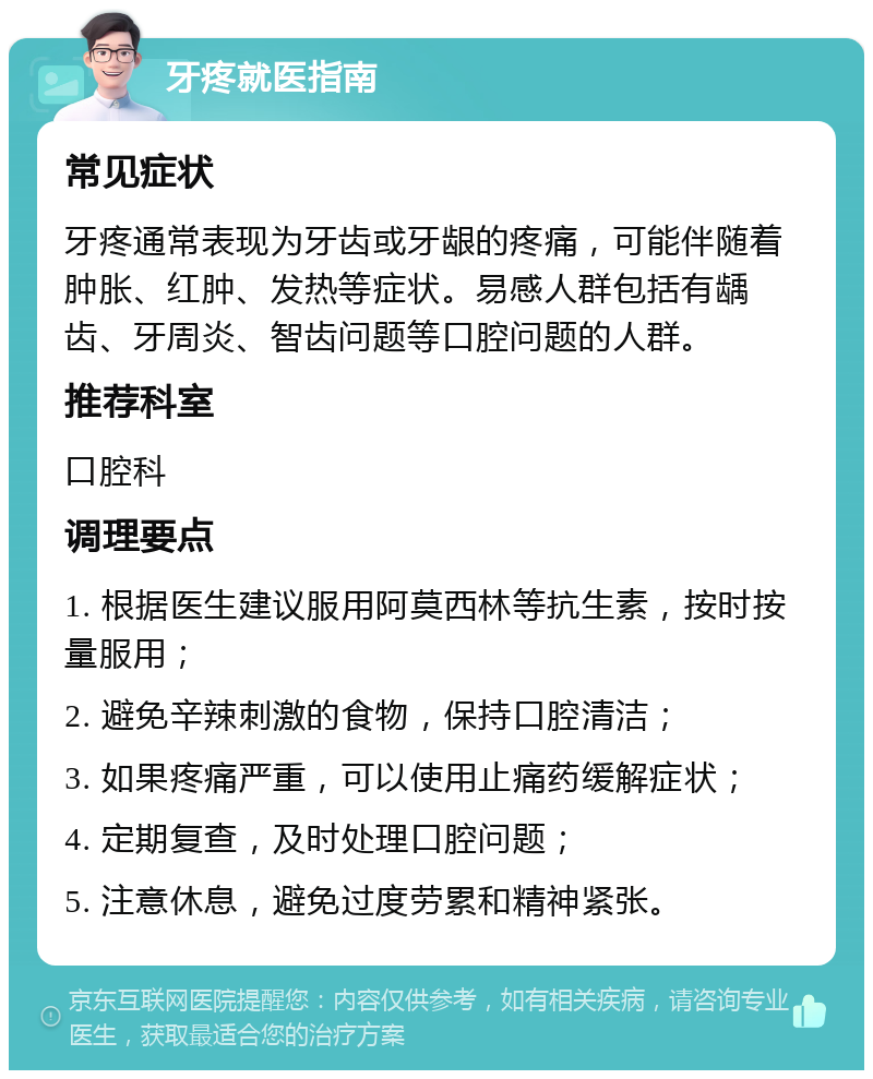 牙疼就医指南 常见症状 牙疼通常表现为牙齿或牙龈的疼痛，可能伴随着肿胀、红肿、发热等症状。易感人群包括有龋齿、牙周炎、智齿问题等口腔问题的人群。 推荐科室 口腔科 调理要点 1. 根据医生建议服用阿莫西林等抗生素，按时按量服用； 2. 避免辛辣刺激的食物，保持口腔清洁； 3. 如果疼痛严重，可以使用止痛药缓解症状； 4. 定期复查，及时处理口腔问题； 5. 注意休息，避免过度劳累和精神紧张。