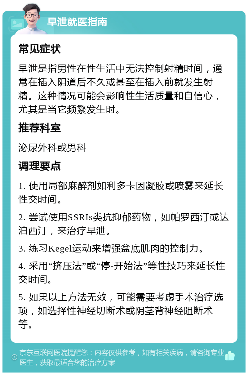 早泄就医指南 常见症状 早泄是指男性在性生活中无法控制射精时间，通常在插入阴道后不久或甚至在插入前就发生射精。这种情况可能会影响性生活质量和自信心，尤其是当它频繁发生时。 推荐科室 泌尿外科或男科 调理要点 1. 使用局部麻醉剂如利多卡因凝胶或喷雾来延长性交时间。 2. 尝试使用SSRIs类抗抑郁药物，如帕罗西汀或达泊西汀，来治疗早泄。 3. 练习Kegel运动来增强盆底肌肉的控制力。 4. 采用“挤压法”或“停-开始法”等性技巧来延长性交时间。 5. 如果以上方法无效，可能需要考虑手术治疗选项，如选择性神经切断术或阴茎背神经阻断术等。