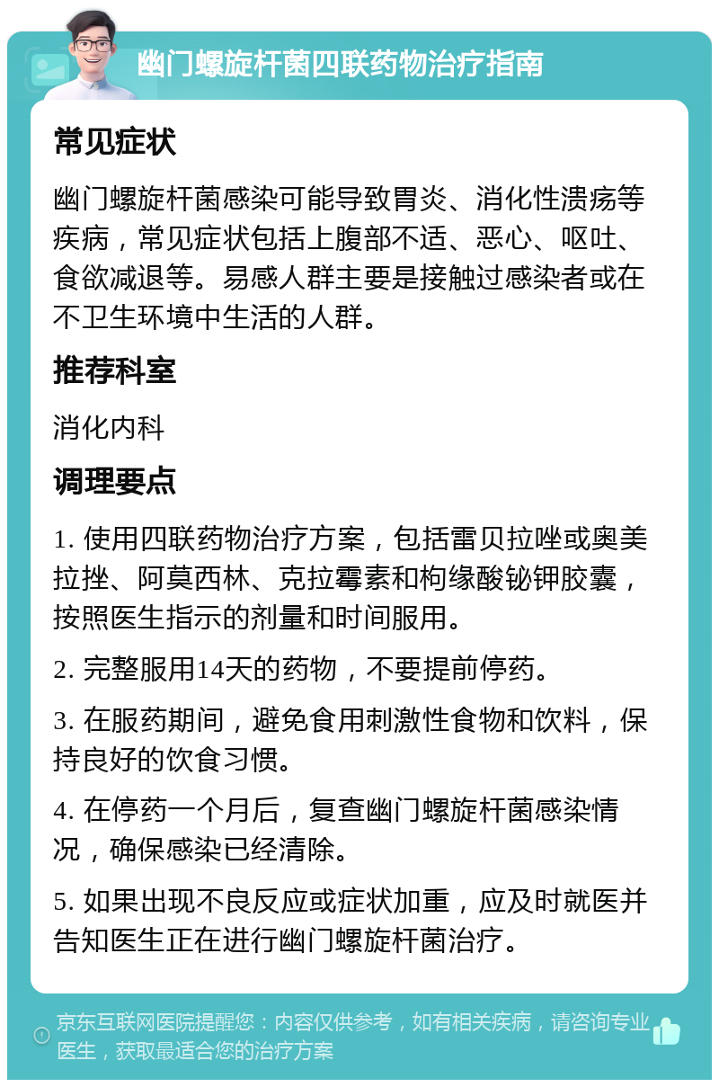 幽门螺旋杆菌四联药物治疗指南 常见症状 幽门螺旋杆菌感染可能导致胃炎、消化性溃疡等疾病，常见症状包括上腹部不适、恶心、呕吐、食欲减退等。易感人群主要是接触过感染者或在不卫生环境中生活的人群。 推荐科室 消化内科 调理要点 1. 使用四联药物治疗方案，包括雷贝拉唑或奥美拉挫、阿莫西林、克拉霉素和枸缘酸铋钾胶囊，按照医生指示的剂量和时间服用。 2. 完整服用14天的药物，不要提前停药。 3. 在服药期间，避免食用刺激性食物和饮料，保持良好的饮食习惯。 4. 在停药一个月后，复查幽门螺旋杆菌感染情况，确保感染已经清除。 5. 如果出现不良反应或症状加重，应及时就医并告知医生正在进行幽门螺旋杆菌治疗。