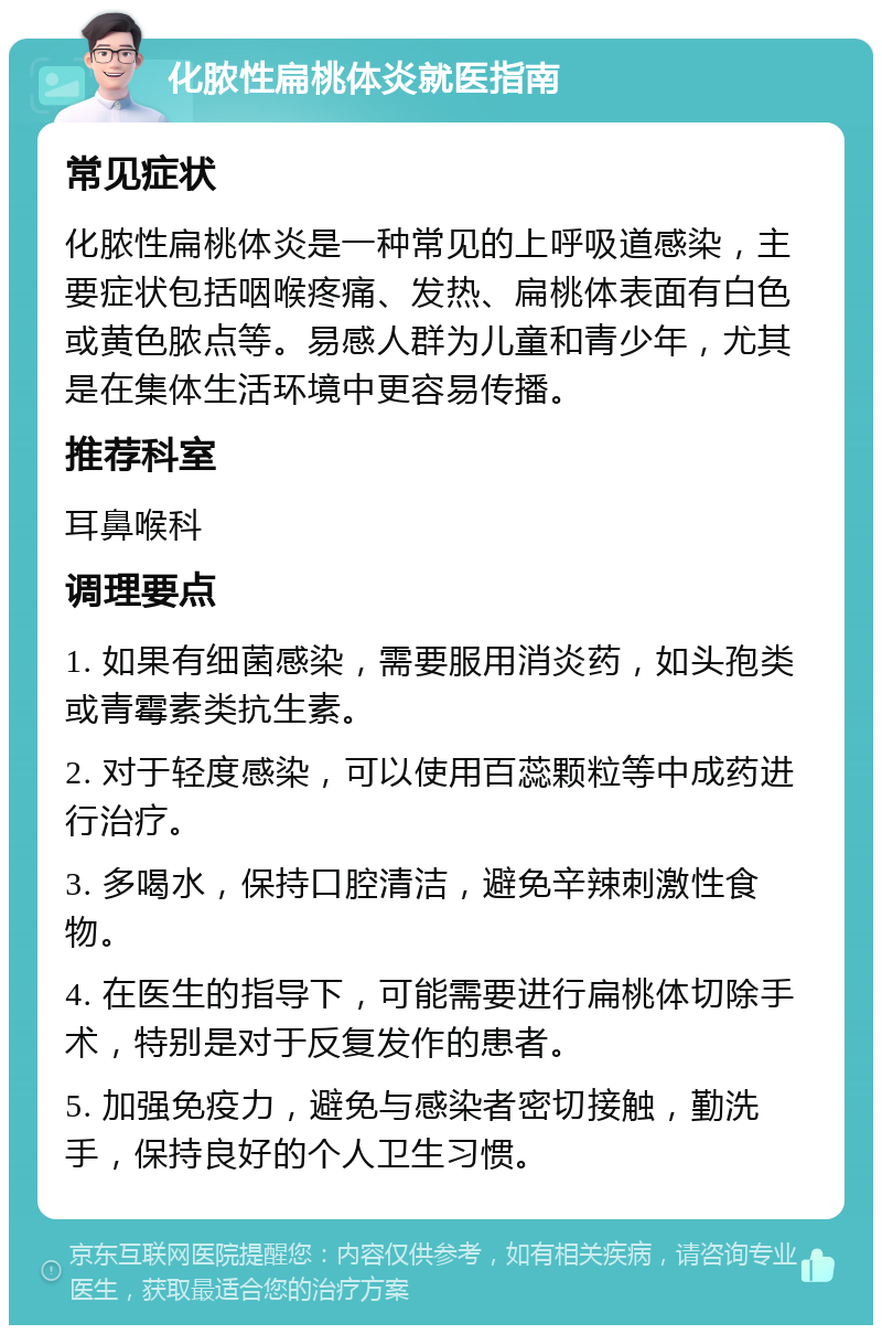 化脓性扁桃体炎就医指南 常见症状 化脓性扁桃体炎是一种常见的上呼吸道感染，主要症状包括咽喉疼痛、发热、扁桃体表面有白色或黄色脓点等。易感人群为儿童和青少年，尤其是在集体生活环境中更容易传播。 推荐科室 耳鼻喉科 调理要点 1. 如果有细菌感染，需要服用消炎药，如头孢类或青霉素类抗生素。 2. 对于轻度感染，可以使用百蕊颗粒等中成药进行治疗。 3. 多喝水，保持口腔清洁，避免辛辣刺激性食物。 4. 在医生的指导下，可能需要进行扁桃体切除手术，特别是对于反复发作的患者。 5. 加强免疫力，避免与感染者密切接触，勤洗手，保持良好的个人卫生习惯。