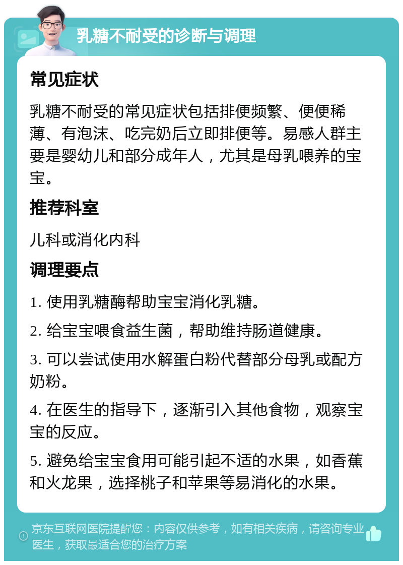 乳糖不耐受的诊断与调理 常见症状 乳糖不耐受的常见症状包括排便频繁、便便稀薄、有泡沫、吃完奶后立即排便等。易感人群主要是婴幼儿和部分成年人，尤其是母乳喂养的宝宝。 推荐科室 儿科或消化内科 调理要点 1. 使用乳糖酶帮助宝宝消化乳糖。 2. 给宝宝喂食益生菌，帮助维持肠道健康。 3. 可以尝试使用水解蛋白粉代替部分母乳或配方奶粉。 4. 在医生的指导下，逐渐引入其他食物，观察宝宝的反应。 5. 避免给宝宝食用可能引起不适的水果，如香蕉和火龙果，选择桃子和苹果等易消化的水果。