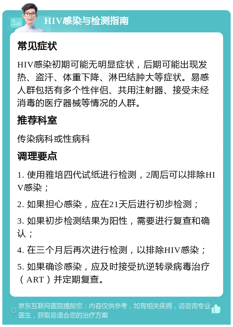 HIV感染与检测指南 常见症状 HIV感染初期可能无明显症状，后期可能出现发热、盗汗、体重下降、淋巴结肿大等症状。易感人群包括有多个性伴侣、共用注射器、接受未经消毒的医疗器械等情况的人群。 推荐科室 传染病科或性病科 调理要点 1. 使用雅培四代试纸进行检测，2周后可以排除HIV感染； 2. 如果担心感染，应在21天后进行初步检测； 3. 如果初步检测结果为阳性，需要进行复查和确认； 4. 在三个月后再次进行检测，以排除HIV感染； 5. 如果确诊感染，应及时接受抗逆转录病毒治疗（ART）并定期复查。