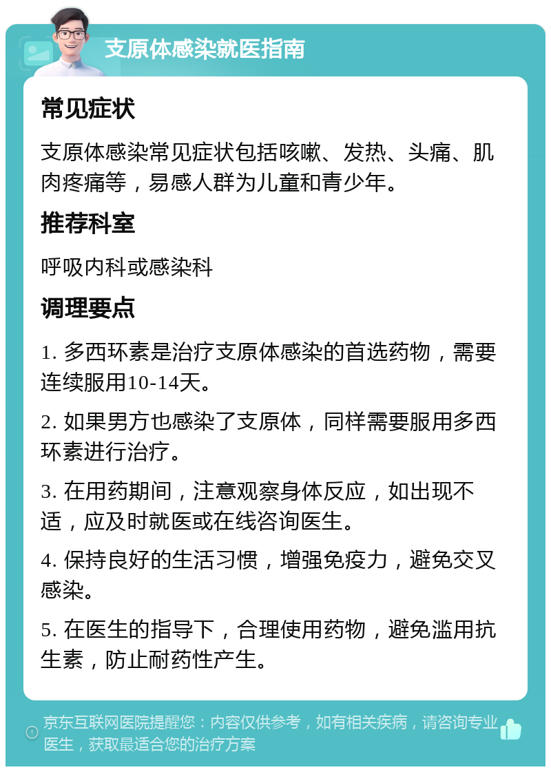 支原体感染就医指南 常见症状 支原体感染常见症状包括咳嗽、发热、头痛、肌肉疼痛等，易感人群为儿童和青少年。 推荐科室 呼吸内科或感染科 调理要点 1. 多西环素是治疗支原体感染的首选药物，需要连续服用10-14天。 2. 如果男方也感染了支原体，同样需要服用多西环素进行治疗。 3. 在用药期间，注意观察身体反应，如出现不适，应及时就医或在线咨询医生。 4. 保持良好的生活习惯，增强免疫力，避免交叉感染。 5. 在医生的指导下，合理使用药物，避免滥用抗生素，防止耐药性产生。