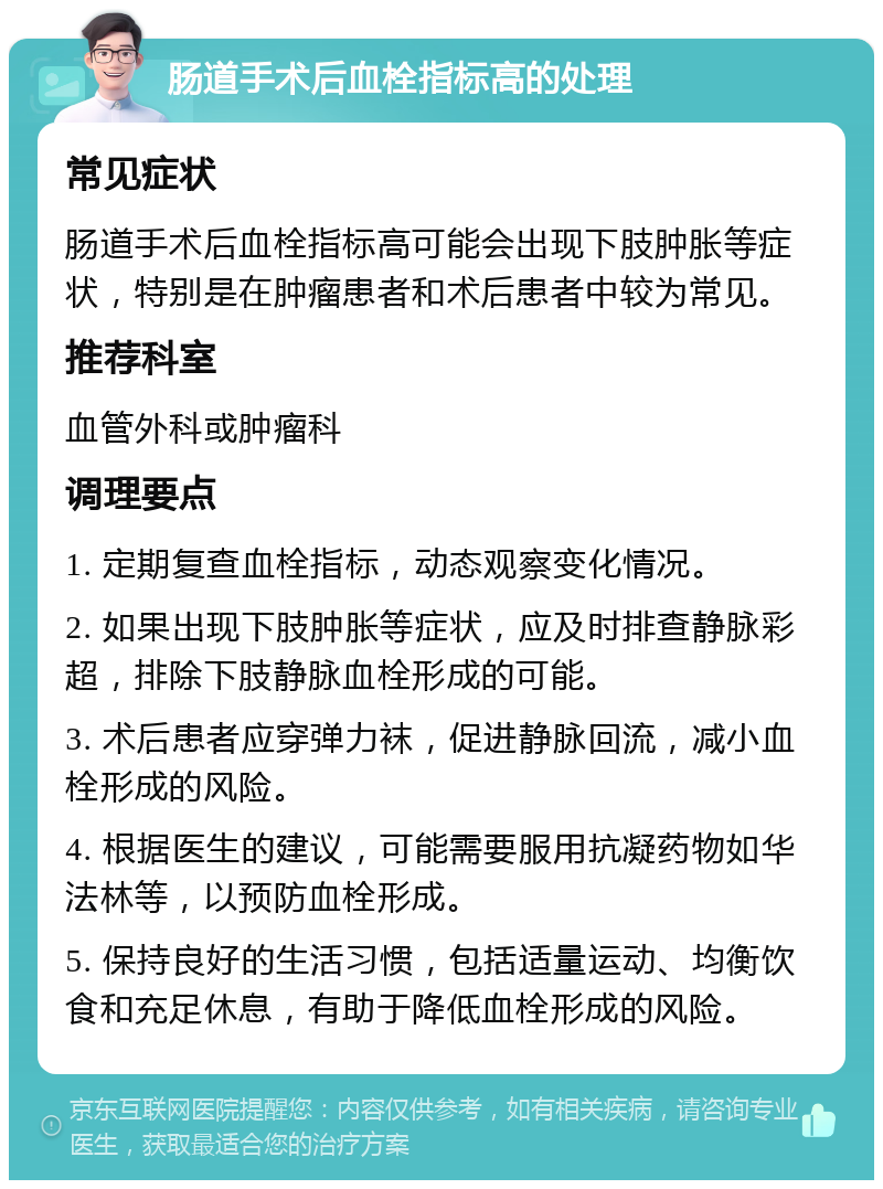 肠道手术后血栓指标高的处理 常见症状 肠道手术后血栓指标高可能会出现下肢肿胀等症状，特别是在肿瘤患者和术后患者中较为常见。 推荐科室 血管外科或肿瘤科 调理要点 1. 定期复查血栓指标，动态观察变化情况。 2. 如果出现下肢肿胀等症状，应及时排查静脉彩超，排除下肢静脉血栓形成的可能。 3. 术后患者应穿弹力袜，促进静脉回流，减小血栓形成的风险。 4. 根据医生的建议，可能需要服用抗凝药物如华法林等，以预防血栓形成。 5. 保持良好的生活习惯，包括适量运动、均衡饮食和充足休息，有助于降低血栓形成的风险。